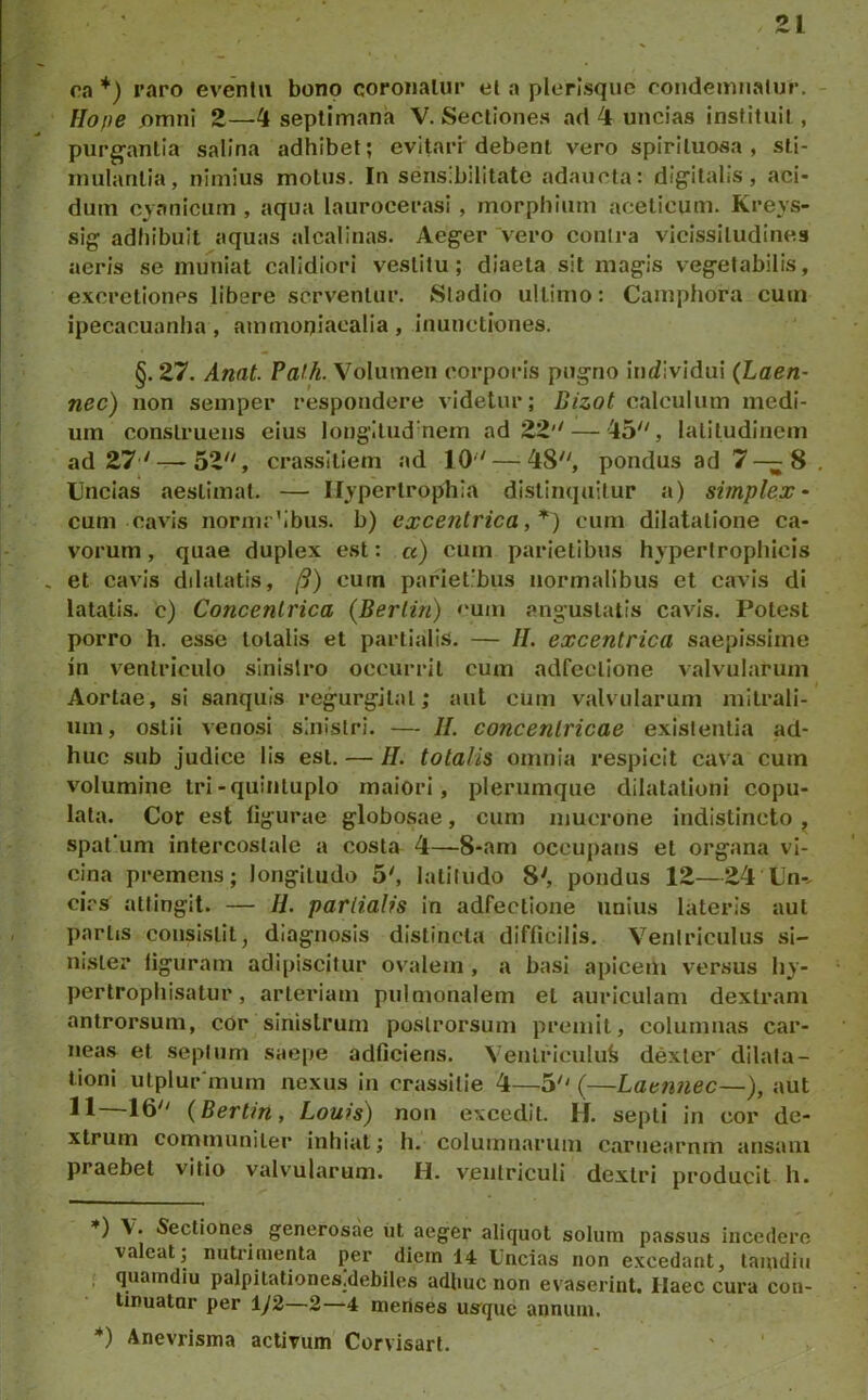 ra *) raro eventu bono coronatur et a plerlsquc condemnatur, Hope jomni 2—4 septimana V. Sectiones ad 4 uncias instituit, purg-anlia salina adhibet; evitari debent vero spiriluosa , sli- imilanlia, nimius motus. In sensibilitate adaucta: digitalis, aci- dum cyanicum , aqua laurocerasi , morphium aceticum. Kreys- sig adhibuit aquas alcalinas. Aeger vero contra vicissitudines aeris se muniat calidiori vestitu; diaeta sit magis vegetabilis, excretiones libere serventur. Stadio ultimo: Camphora cum ipecacuanha , ammoniaealia , inunctiones. §. 27. Amt. Falh. Volumen corporis pugno inrfividui (Laen- nec) non semper respondere videtur; Bizot calculum medi- um construens eius lougItud‘nem ad 22'' — 45, latitudinem ad 27 ' — 52, crassltlem ad 10 — 48, pondus ad 7—^8 Uncias aestimat. — Ilypertropliia distinquitur a) simplex- cum cavis nornir’ibus. b) excentrica, cum dilatatione ca- vorum , quae duplex est: a) cum parietibus hypertrophicis et cavis ddatatis, /9) curn panet’bus normalibus et cavis di latatis. c) Concentrica (Berlin) »'um angustatis cavis. Potest porro h. esse totalis et partialis. — H. excentrica saepissime in ventriculo sinistro occurrit cum adfeclione valvularum Aortae, si sanqiiis regurgital; aut cum valvularum mitrali- um, ostii veno.si sinistri. — //, concentricae existentia ad- huc sub judice lis est, — //. totalis omnia respicit cava cum volumine tri-quinluplo maiori, plerumque dilatationi copu- lata. Cor est figurae globosae, cum mucrone indistincto , spat’um intercostale a costa 4—8-am occupans et organa vi- cina premens; longitudo 5', latitudo 8', pondus 12—24 Un-, cirs attingit. — H. partialis in adfectione unius lateris aut partis consistit, diagnosis distincta difficilis. Ventriculus si- nister liguram adipiscitur ovalem , a basi apicem versus hy- pertrophisatur, arteriam pulmonalem et auriculam dextram antrorsum, cor sinistrum poslrorsum premit, columnas car- neas et septum saepe adficiens. Venlriculufe dexter dilata- tioni utplur‘mum nexus in crassitie 4—5 (—Laennec—), aut 11—16 (Bertin, Louis) non excedit. H, septi in cor de- xtrum communiter inhiat; h. columnarum carnearnm ansam praebet vitio valvularum. H. ventriculi dextri producit h. *) V. Sectiones generosae iit aeger aliquot solum passus incedere valeat; nutidnienta per diem 14 Uncias non excedant, lamdiii ; quamdiu palpitationes.debiles adhuc non evaserint. Haec cura con- tinuatur per iy2—2—4 menses us'que annum. '*) Anevrisma activum Corvisarl.