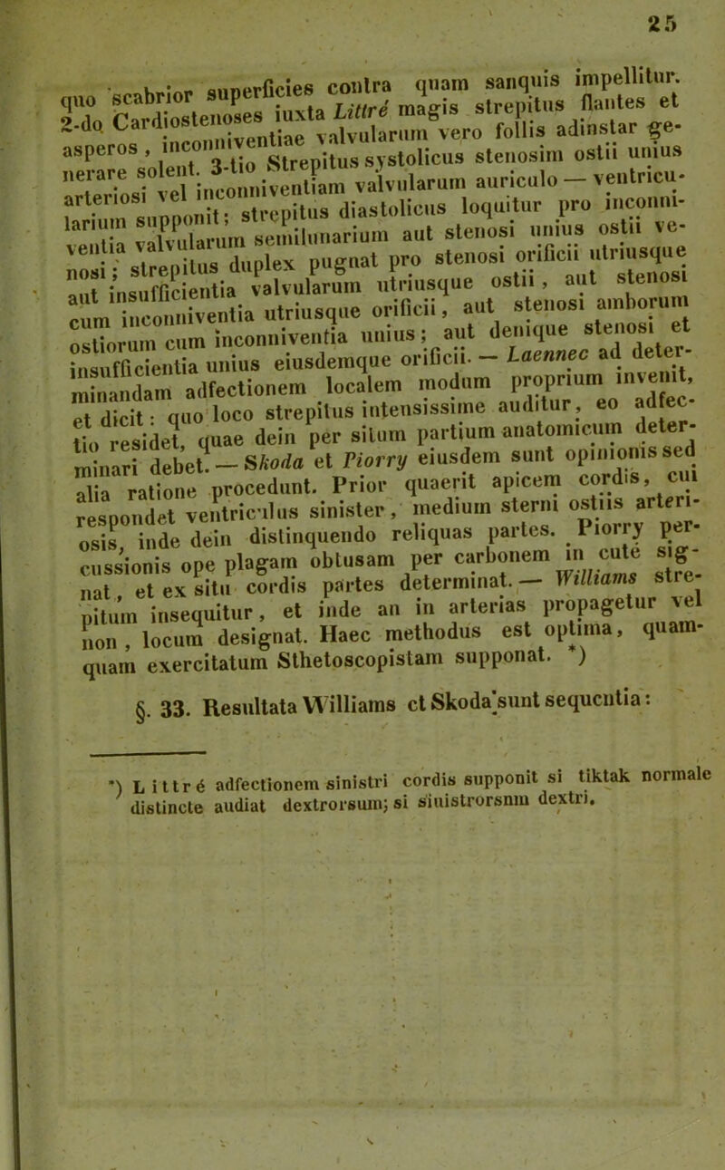 scabrior Slfet U C-d-» adinslar ge- asperos , inc strepitus systolicus steiiosini ostii uuius arteriosi strepitus diastolicus loquitur pro iriconni- ™iti'a yKrum ^ r-“‘ •: cipsanihis (liii)lex puffnal pro stenosi onficii ulriusque r.r Lumcientia valvularum ®^/;,,„sfaiuTonmi Srrr ^fdf ;rrr et insufficientia unius eiusdeinque onficii. — laennec ad dete minandam adfectionem localem modum proprium ’ et dicit • quo loco strepitus intensissime auditur , eo a Uo residet, quae dein per silum partium anatomicum deter- minari debet —SAorfa et Piorry eiusdem sunt opinionis sed alia ratione procedunt. Prior quaerit apicein cordis, cui respondet ventriculus sinister, medium sterni ostiis a^te - osis inde dein dislinqueiido reliquas partes. Piorry p cussionis ope plagam oblusam per nat et ex situ cordis partes determinat. — }¥illtams stre pitum insequitur, et inde an in arterias propagetur Ln, locum designat. Haec methodus est optima, quam- quam exercitatum Sthetoscopistam supponat. ) §. 33. Resultata Williams d Skoda>unl sequentia: *) Liltr^ adfectionem sinistri cordis supponit si tiktak normale ' distincte audiat dextrorsum; si siuistrorsnm dextri.