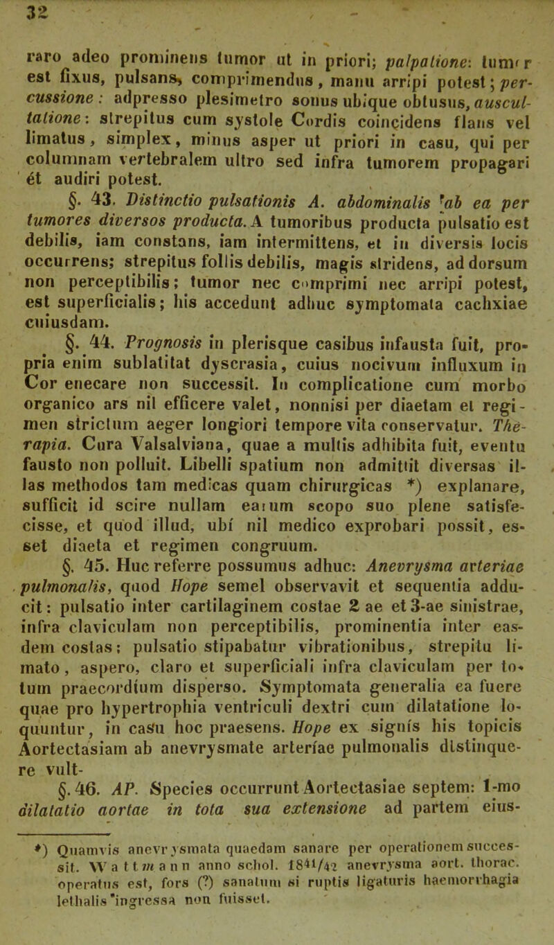 zz raro adeo prominens tumor ut in priori; palpatione', liimfr est fixus, puIsanS) coniprimendus , manu arripi potest 5 per- cussione ; adpresso plesimetro sonus ubique obtusus, awscw/- tatione: strepitus cum sj^stole Cordis coiuQidens fians vel limatus, simplex, minus asper ut priori in casu, qui per columnam vertebralem ultro sed infra tumorem propagari ' audiri potest. §. 43. Distinctio pulsationis A. abdominalis ^ah ea per tumores diversos producta. X tumoribus producta pulsatio est debilis, iam constans, iam intermittens, et in diversis locis occurrens; strepitus follis debilis, magis stridens, ad dorsum non perceptibilis; tumor nec comprimi nec arripi potest, est superficialis; his accedunt adiiuc sjmptomaia cachxiae cuiusdam. §. 44. Prognosis in plerisque casibus infausta fuit, pro- pria enim sublatitat dyscrasia, cuius nocivum inlluxum iti Cor enecare non successit. In complicatione cura morbo organico ars nil efficere valet, nonnisi per diaetam el regi- men strictura aeger longiori tempore vita conservatur. The- rapia. Cura Valsalviana, quae a multis adhibita fuit, eventu fausto non polluit. Libelli spatium non admittit diversas il- las methodos tam medicas quam chirurgicas *) explanare, sufficit id scire nullam eamm scopo suo plene satisfe- cisse, et quod illud, ubi nil medico exprobari possit, es- set diaeta et regimen congruum. §. 45. Huc referre possumus adhuc: Aneurysma arteriae pulmonalis, quod llope semel observavit et sequentia addu- cit; pulsatio inter cartilaginem costae 2 ae et3-ae sinistrae, infra claviculam non perceptibilis, prominentia inter eas- dem costas; pulsatio stipabatur vibrationibus, strepitu li- mato , aspero, claro et superficiali infra claviculam per to- tum praecordium disperso. Symptomata generalia ea fuere quae pro hypertrophia ventriculi dextri cum dilatatione lo- quuntur, in cas'u hoc praesens. ex signis his topicis Aortectasiam ab anevrysmate arteriae pulmonalis dlstinque- re vult- §. 46. AP. Species occurrunt Aortectasiae septem: 1-mo dilatatio aortae in tota sua extensione ad partem eins- *) Quamvis anevrvsmata quaedam sanare per operalioncm succes- sit. Wattjwann anno scbol. 1841/42 anevrysma aort. Uiorac. operatus est, fors (?) sanatum si ruptis ligaturis haemorrhagia lethalis'ingressa non fuisset.