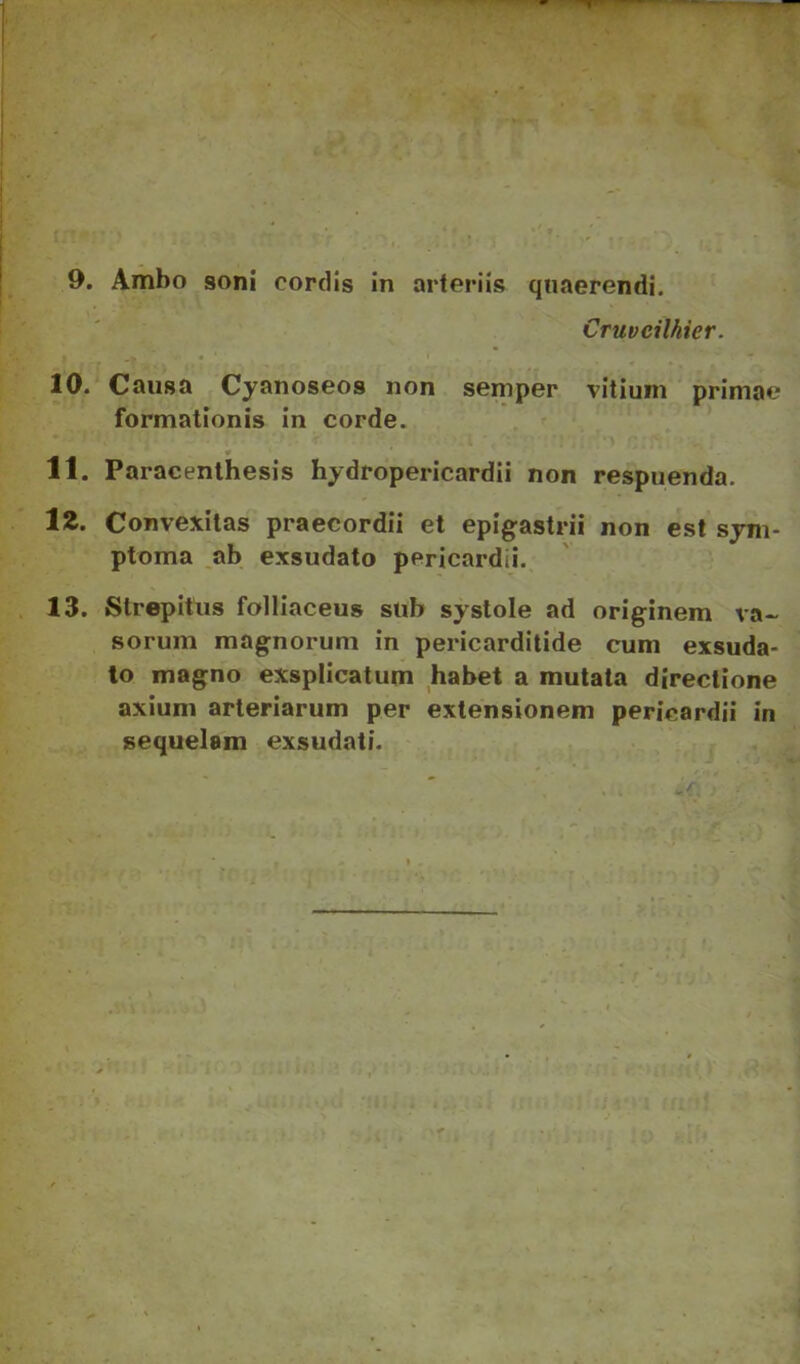 Cruveilhier. 10. Causa Cyanoseos non semper vitium primae formationis in corde. 11. Paracenlhesis hydropericardii non respuenda. IZ. Convexitas praecordii et epigastrii non est sym- ptoma ab exsudato pericardii. 13. Strepitus folliaceus sub systole ad originem va- sorum magnorum in pericarditide cum exsuda- to magno exsplicatum habet a mutata directione axium arteriarum per extensionem pericardii in sequelam exsudati.