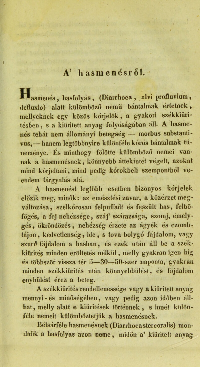 A’ hasmenésről. Hasmenés, hasfolyás, (Diarrhoea , alvi profluvium, defluxio) alatt külöinbözö nemű bántalmak értetnek, inellyekiiek egy közös kórjelök, a gyakori székkiüri- tésben, s a kiürített anyag folyóságában áll. A hasme- nés tehát nem állományi betegség — morbus substanli- vus, — hanem legtöbbnyire különféle kórós bántalmak tü- neménye. És minthogy fölötte külömbözo nemei van- nak a hasmenésnek, könnyebb áttekintet végett, azokat mind kórjeltani, mind pedig kórokbelí szempontból ve- endem tárgyalás alá. A hasmenést legtöbb esetben bizonyos kórjelek előzik meg, minők; az emésztési zavar, a közérzet meg- változása, szélkórosan felpufl’adt és feszült has, felbo- fögés, a fej nehézsége, száj’ szárazsága, szonij, émely- gés, ökröndözés, nehézség érzete az ágyék és czomb- tájon, kedvetlenség, ide, s tova bolygó fájdalom, vagy szúrd fájdalom a hasban, és ezek után áll be a szék- kiürítés minden erőltetés nélkül, melly gyakran igen Ing és többször vissza tér 5—30—50-szer naponta, gyakran minden székkiürités után könnyebbülést, és fájdalom enyhülést érez a beteg. A székkiürités rendellenessége vagy a kiürített anyag mennyi-és minőségében, vagy pedig azon időben áll- hat, melly alatt e kiürítések történnek , s innét külön- féle nemeit külömböztetjük a hasmenésnek. Bélsárféle hasmenésnek (Diarrhoea stercoralis) mon- datik a hasfolyas azon neme, midőn a’ kiürített anyag