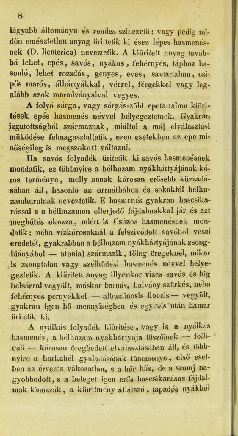 iágyabb állományú es rendes színezetű; vagy pedig mi- dőn emésztetlen anyag ürittelik ki ésez lépes hasmenés- nek (D. lienteríca) neveztetik. A kiürített anyag továb- bá lehet, epés, sávos, nyákos ^ fehérnyés, táphoz ha- sonló, lehet rozsdás, genyes, eves^ savtartalmu, csí- pős marós, álhártyákkal, vérrel, férgekkel vagy leg- alább azok maradványaival vegyes. A folyó sárga, vagy sárgás-zöld epetartalmu kiürí- tések epés hasmenés névvel bélyegeztetnek. Gyakran izgatottságból származnak, miáltal a máj elválasztási működése felmagasztaltatik, ezen esetekhpn az epe mi- nőségileg is megszokott változni. Ha savós folyadék üritetik ki savós hasmenésnek mondatik, ez többnyire a bélhuzam nyákhárlyájának kó- ros terménye, melly annak kórosan erősebb küzzadá- sában áll, hasonló az orrnáthához és sokaktól bélhu- zamhurutnak neveztetik. E hasmenés gyakran hascsika- rással s a bélhuzamon elterjedő fájdalmakkal jár és azt meghíítés okozza, miért is Csúzos hasmenésnek mon- datik; néha vízkórosoknál a felszívódott savóból veszi eredetét, gyakrabban a bélhuzam nyákhártyájának zsong- hiányábol — atonia) származik, főleg öregeknél, mikor • is zsongtalan vagy szélhttdési hasmenés névvel bélye- geztetik. A kiürített anyag illycnkor vizes savós és big bélsárral vegyült, máskor barnás, halvány szürkés, néha fehérnyés pernyékkel —albuminosis íloccis— vegyült, gyakran igen bő mennyiségben és egymás után hamar üritetik ki, A nyálkás folyadék kiürítése, vagy is a nyálkás hasmenés, a bélhuzam iiyákhártyája tüszőinek — folli- * culi — kórosan örcgbedett elválasztásában áll, és több- nyire a hurkabél gyuladásának tüneménye, első eset- ben az érverés változatlan, s a bőr hős, de a szomj na- gyobbodott, s a beteget igen erős hascsikarásos fájdal- mak kínozzák, a kiüritmény átlátszó, tapadás nyákból 1