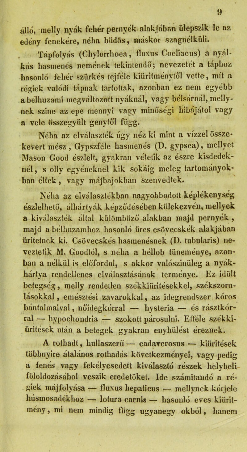 álló, raelly nyák fehér pernyék alakjában ülepszlk le az edény fenekére, néha büdös, máskor szagnélküli. Tápfolyás (Chylorrhoea, fluxus Cocliacus) a nyál- kás hasmenés nemenek tekintendő; nevezetét a táphoz hasonló fehér szürkés tej féle kiüritménytó'l vette, mit a régiek valódi tápnak tartottak, azonban ez nem egyébb a bélhuzami megváltozott nyáknál, vagy bélsárnál, melly- nek szine az epe mennyi vagy minőségi hibájától vagy a vele összegyűlt genytul függ. Néha az elválaszték úgy néz ki mint a vízzel össze- kevert mész, Gypszféle hasmenés (D. gypsea), mellyel Mason Good észlelt, gyakran vétetik az észre kisdedek- nél, s olly egyéneknél kik sokáig meleg tartományok- ban éltek, vagy májbajokban szenvedtek. Néha az elválasztékban nagyobbodott képlékenység észlelhető, álhártyák képződésében külekezvén, roellyek a kiválaszték által külömböző alakban majd pernyék , majd a bélhuzamhoz hasonló üres csövecskék alakjában űritetnek ki. Csövecskés hasmenésnek (D. tubularis) ne- veztetik M. Goodtól, s néha a béllob tüneménye, azon- ban a nélkül is előfordul, s akkor valószinüleg a nyák- hártya rendellenes elválasztásának terménye. Ez idült betegség, melly rendetlen székkiüritésekkel, székszoru- lásokkal , emésztési zavarokkal, az idegrendszer kóros bántalmaival, nőidegkórral — hysteria — és rásztkór- ral — hypochondria szokott párosulni. Eííele székki- üritések után a betegek gyakran enyhülést éreznek. A rothadt, hullaszerü— cadarerosus — kiürítések többnyire átalános rothadás következményei, vagy pedig a fenés vagy fekélyesedett kiválasztó részek helybeli föloldozásábol veszik eredőtöket. Ide számítandó a ré- giek májfolyása — fluxus hepaticus — raellynek kórjele húsmosadékhoz — lotura carnis — liasonló eves kiürit- mény, mi nem mindig függ ugyanegy okból, hanem