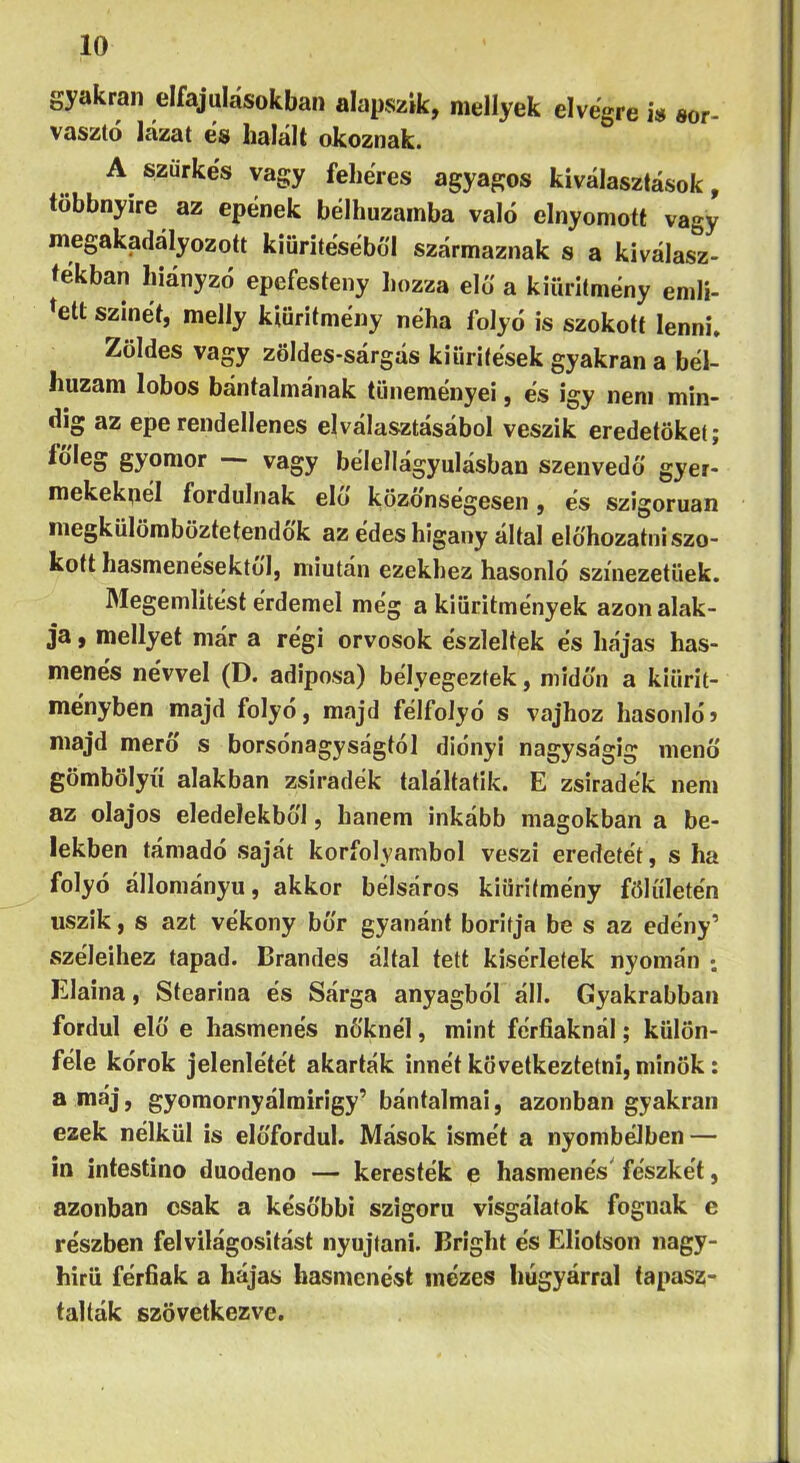 gyakran elfajulásokban alapszik, mellyek elvegre i» sor- vasztó lázat és halált okoznak. A szürkés vagy fehéres agyagos kiválasztások, többnyire az epének bélhuzainba való elnyomott vagy megakadályozott kiürítéséből származnak s a kiválasz- íekban hiányzó epefesteny hozza elő a kiüritmény emlí- tett színét, melly kiüritmény néha folyó is szokott Ienni» Zöldes vagy zöldes-sárgás kiürítések gyakran a bél- huzam lobos bántalmának tüneményei, és igy nem min- dig az epe rendellenes elválasztásából veszik eredetüket; toleg gyomor vagy bélellágyulásban szenvedő gyer- mekeknél fordulnak elő közönségesen, és szigorúan megkülömböztetendok az edes higany áltál előhozatni szo- kott hasmenésektől, miután ezekhez hasonló színezetűek. Megemlítést érdemel még a kiüritmények azon alak- ja , mellyet már a régi orvosok észleltek és hájas has- menés névvel (D. adiposa) bélyegeztek, midőn a kiürit- ményben majd folyó, majd félfolyó s vajhoz hasonló? majd merő s borsónagyságtól dióiiyi nagyságig menő gömbölyű alakban zsiradék találtatik. E zsiradék nem az olajos eledelekből, hanem inkább magokban a be- lekben támadó saját körfolyamból veszi eredetét, s ha folyó állományú, akkor bélsáros kiüritmény fölűletén úszik, s azt vékony bőr gyanánt borítja be s az edény’ széleihez tapad. Brandes által tett kísérletek nyomán ; Elaina, Stearina és Sárga anyagból áll. Gyakrabban fordul elő e hasmenés nőknél, mint férfiaknál; külön- féle kórok jelenlétét akarták innét következtetni, minők: ^ } gyomornyálrairigy’ bántalmai, azonban gyakran ezek nélkül is előfordul. Mások ismét a nyombélben — in intestino duodeno — keresték e hasmenés' fészkét, azonban csak a későbbi szigorú vísgálatok fognak e részben felvilágosítást nyújtani. Brigiit és Eliotson nagy- hírű férfiak a hájas hasmenést mézes húgyárral tapasz- talták szövetkezve.