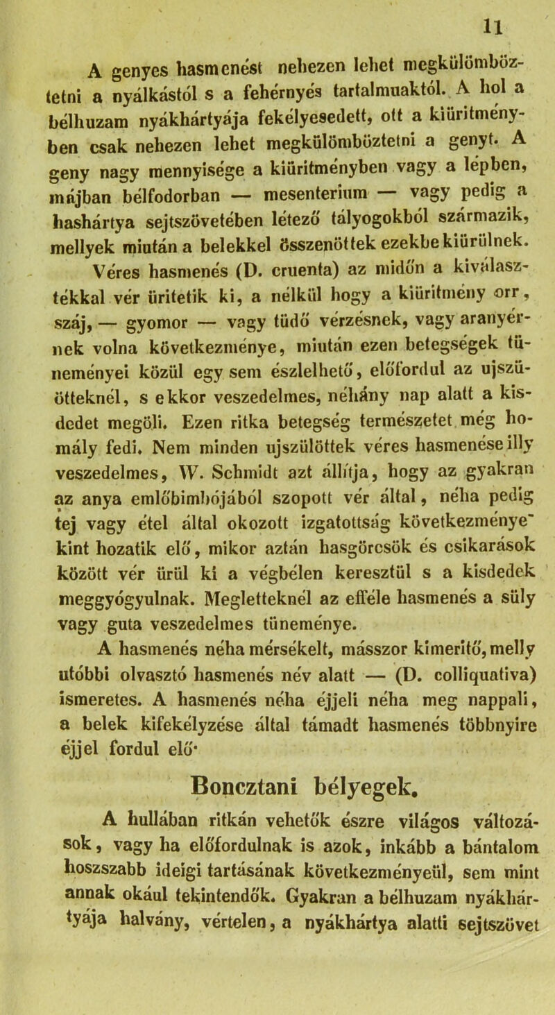 A genyes hasmenést nehezen lehet niegküloniböz- tetni a nyálkástól s a fehérnyés tartalmuaktól. A hol a bélhuzam nyákhártyája fekélyesedett, ott a kiüritmény- ben csak nehezen lehet raegkülöniböztetni a genyt. A geny nagy mennyisége a kiuritményben vagy a lépben, májban bélfodorban —- mesenteriiim vagy pedig a hashártya sejtszövetében létező tályogokból származik, mellyek miután a belekkel összenőttek ezekbe kiürülnek. Véres hasmenés (D. cruenta) az midőn a ki válasz- tékkal vér üritetik ki, a nélkül hogy a kiüritmény orr, száj, — gyomor — vagy tüdő vérzésnek, vagy aranyér- nek volna következménye, miután ezen betegségek tü- neményei közül egysem észlelhető, előíordul az ujszü- ötteknél, s ekkor veszedelmes, néhány nap alatt a kis- dedet megöli. Ezen ritka betegség természetet még ho- mály fedi. Nem minden újszülöttek véres hasmenése illy veszedelmes, W. Schmidt azt állúja, hogy az gyakran az anya emlőbimhójából szopott vér által, néha pedig tej vagy étel által okozott izgatottság következménye' kint hozatik elő, mikor aztán hasgörcsök és csikarások között vér ürül ki a végbélen keresztül s a kisdedek meggyógyulnak. Megletteknél az efféle hasmenés a süly vagy guta veszedelmes tüneménye. A hasmenés néha mérsékelt, másszor kimeritő,melly utóbbi olvasztó hasmenés név alatt — (D. colliquativa) ismeretes. A hasmenés néha éjjeli néha meg nappali, a belek kifekélyzése által támadt hasmenés többnyire éjjel fordul elő* Boneztani bélyegek, A hullában ritkán vehetők észre világos változá- sok, vagy ha előfordulnak is azok, inkább a bántalom hoszszabb ideigi tartásának következményéül, sem mint annak okául tekintendők. Gyakran a bélhuzam nyákhár- tyája halvány, vértelen, a nyákhártya alatti sejtszövet