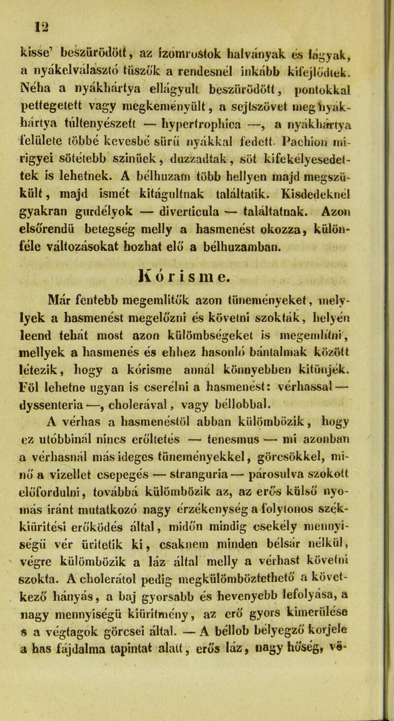 kissé’ besziirödötí, az izomruátok halványak és láj^yak, a iiyákelválasztó tiiszó'k a rendesnél inkább kií'ejlödiek. Néha a nyákhártya ellágyult beszűrődött, pontokkal pettegetett vagy niegkeniényült, a sejtszövet ineghyák- hártya túltenyészett — hypertrophica —, a nyákhártya felülete többé kevésbé süríí nyákkal fedett. Pachlon iiii- i’igyei söíétebb színűek, duzzadtak, sőt kifekélyesedet- tek is lehetnek. A bélhuzani több hellyen majd megszü- kült, majd ismét kitágultnak találtatik. Kisdedeknél gyakran gurdélyok — diverticula — találtatnak. Azon elsőrendű betegség melly a hasmenést okozza, kűlön> féle változásokat hozhat elő a bélhuzamban. K ó r í s m e. Már fentebb megemlitők azon tüneményeket, mely- lyek a hasmenést megelőzni és követni szokták, helyén leend tehát most azon külömbségeket is megeiniitiii, mellyek a hasmenés és ehhez hasonló bántalmak között létezik, hogy a kórisme annál könnyebben kitűnjék. Föl lehetne ugyan is cserélni a hasmenést: vérhassal — dyssenteria —, cholerával, vagy béllobbal. A vérhas a hasmenéstől abban külömbözik, hogy ez utóbbinál nincs erőltetés — tenesmus — mi azonban a vérhasnál más ideges tüneményekkel, görcsökkel, mi- nő a vizeltet csepegés — stranguria — párosulva szokott előfordulni, továbbá külömbözik az, az erős külső nyo- más iránt mutatkozó nagy érzékenység a folytonos szék- kiüritési erőködés által, midőn mindig csekély mennyi- ségű vér ürltetik ki, csaknem minden bélsár nélkül, végre külömbözik a láz által melly a vérhast követni szokta. A cholerátol pedig megkülömböztethetö a követ- kező hányás, a baj gyorsabb és hevenyebb lefolyása, a nagy mennyiségű kiüritmény, az erő gyors kimerülése s a végtagok görcsei által. — A béllob bélyegző korjele a has fájdalma tapintat alatt, erős láz, nagy hőség, ve-