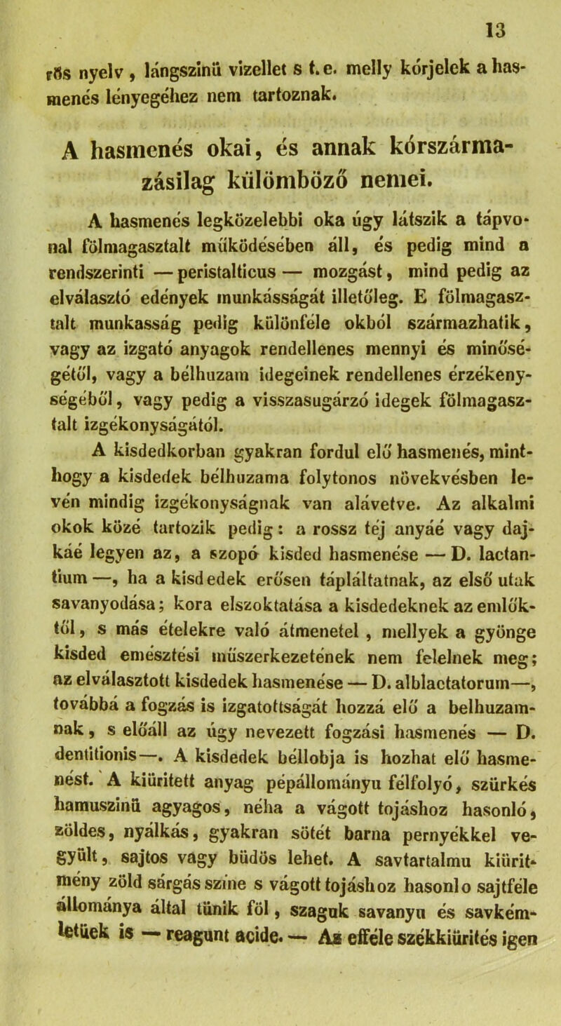 rfls nyelv , lángszinii vizellet s t. e. melly kórjelek a has- menés lényegéhez nem tartoznak* A hasmenés okai, és annak kórszárma- zásilag külömböző nemei. A hasmenés legközelebbi oka úgy látszik a tápvo- nal falmagasztalt működésében áll, és pedig mind a rendszerinti — peristalticus — mozgást, mind pedig az elválasztó edények munkásságát iiletaleg. £ fölmagasz- talt munkásság pedig különféle okból származhatik, vagy az izgató anyagok rendellenes mennyi és minú'sé- gétül, vagy a bélhuzam idegeinek rendellenes érzékeny- ségéből , vagy pedig a visszasugárzó idegek fölmagasz- talt izgékonyságától. A kisdedkorban gyakran fordul elő hasmenés, mint- hogy a kisdedek bélhuzama folytonos növekvésben lé- vén mindig izgékonyságnak van alávetve. Az alkalmi okok közé tartozik pedig: a rossz tej anyáé vagy daj- káé legyen az, a szopó kisded hasmenése — D. lactan- tium—, ha a kisdedek erősen tápláltatnak, az első utak savanyodása; kora elszoktatása a kisdedeknek az emlők- től , s más ételekre való átmenetei , niellyek a gyönge kisded emésztési inűszerkezetének nem felelnek meg; az elválasztott kisdedek hasmenése — D. alblactatorum—, továbbá a fogzás is izgatottságát hozzá elő a belhuzam- nak, s előáll az úgy nevezett fogzási hasmenés — D. dentitionis—. A kisdedek béllobja is hozhat elő hasme- nést. A kiürített anyag pépállományu félfolyö, szürkés hamuszinü agyagos, néha a vágott tojáshoz hasonló, zöldes, nyálkás, gyakran sötét barna pernyékkel ve- gyült , sajtos vagy büdös lehet. A savtartalmu kiiirit- meny zöld sárgás színe s vágott tojáshoz hasonló sajtféle állománya által tűnik föl, szaguk savanyú és savkém- Ifitiiek is — reagunt acide* — Aa efféle székkiürités igen