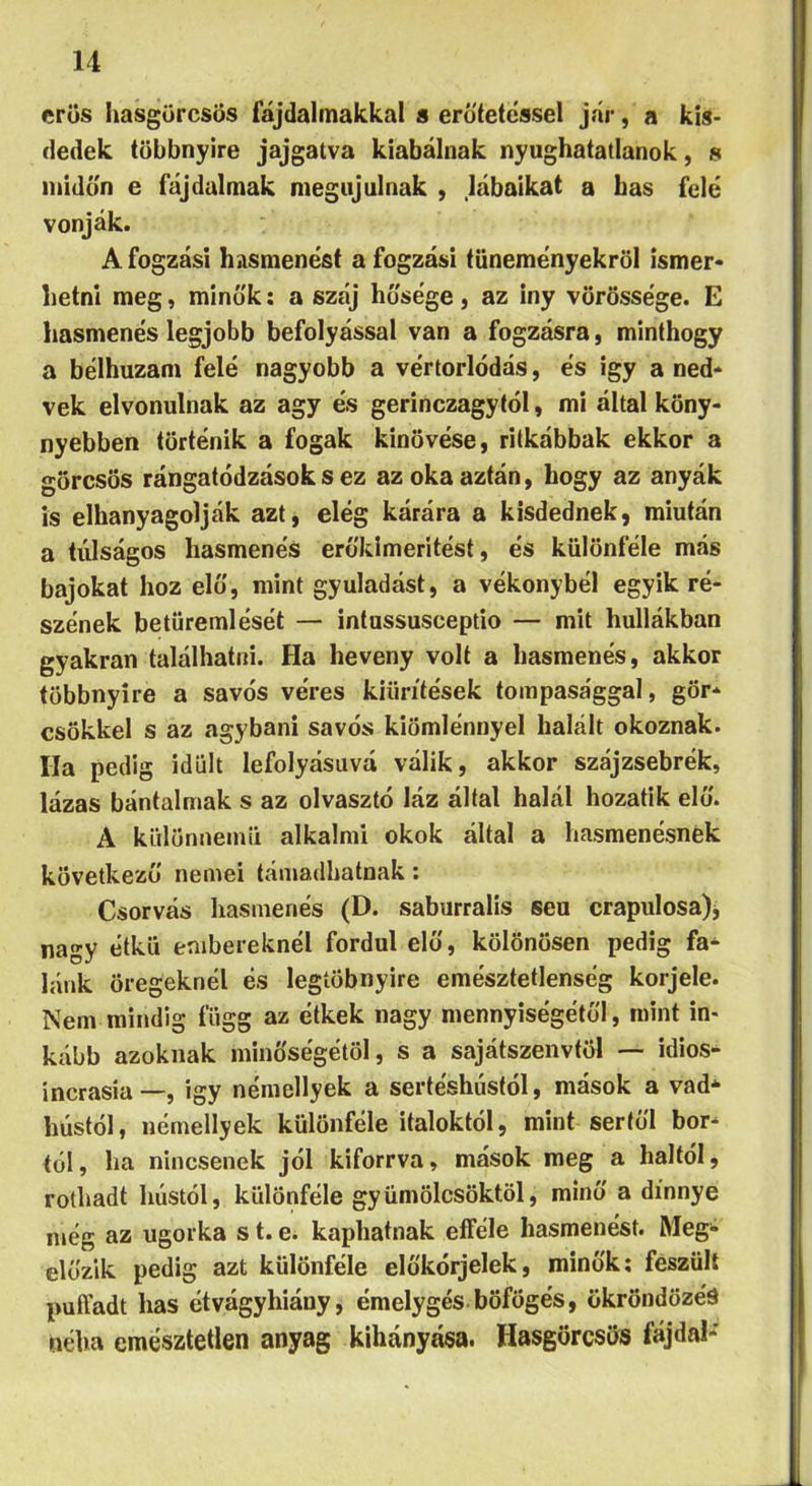 erős hasgörcsös fájdalmakkal s eró'tetessel jár, a kis- dedek többnyire jajgatva kiabálnak nyughatatlanok, 8 midőn e fájdalmak megújulnak , lábaikat a has felé vonják. Afogzási hasmenést afogzási tüneményekről ismer- hetni meg, minők; a száj hősége, az iny vörössége. E hasmenés legjobb befolyással van a fogzásra, minthogy a bélhuzani felé nagyobb a vértorlódás, és igy a ned- vek elvonulnak az agy és gerinczagytól, mi által köny- nyebben történik a fogak kinövése, ritkábbak ekkor a görcsös rángatódzások s ez az oka aztán, hogy az anyák is elhanyagolják azt, elég kárára a kisdednek, miután a túlságos hasmenés erőkimeritést, és különféle más bajokat hoz elő, mint gyuladást, a vékonybél egyik ré- szének betüremlését — intussusceptio — mit hullákban gyakran találhatni. Ha heveny volt a hasmenés, akkor többnyire a savós véres kiürítések tompasággal, gör- csökkel s az agyban! savós kiömlénnyel halált okoznak. Ha pedig idült lefolyásúvá válik, akkor szájzsebrék, lázas bántalmak s az olvasztó láz által halál hozatik elő. A különuemü alkalmi okok által a hasmenésnek következő nemei támadhatnak: Csorvás hasmenés (D. saburralis seu crapulosa)j nagy étkü embereknél fordul elő, kölönösen pedig fa- lánk öregeknél és legíöbnyire emésztetlenség korjele. Nem mindig függ az étkek nagy mennyiségétől, mint in- kább azoknak minőségétől, s a sajátszenvtöl — idios- incrasía—, igy némellyek a sertéshústól, mások a vad- hústól, némellyek különféle italoktól, mint sertől bor- tól, ha nincsenek jól kiforrva, mások meg a haltól, rothadt hústól, különféle gyümölcsöktől, minő a dinnye még az ugorka s t. e. kaphatnak eíféle hasmenést. Meg- előzik pedig azt különféle előkórjelek, minők: feszült puffadt has étvágyhiány, émelygés böfögés, okröndözés néha emésztetlen anyag kihányása. Hasgörcsös fajdal-