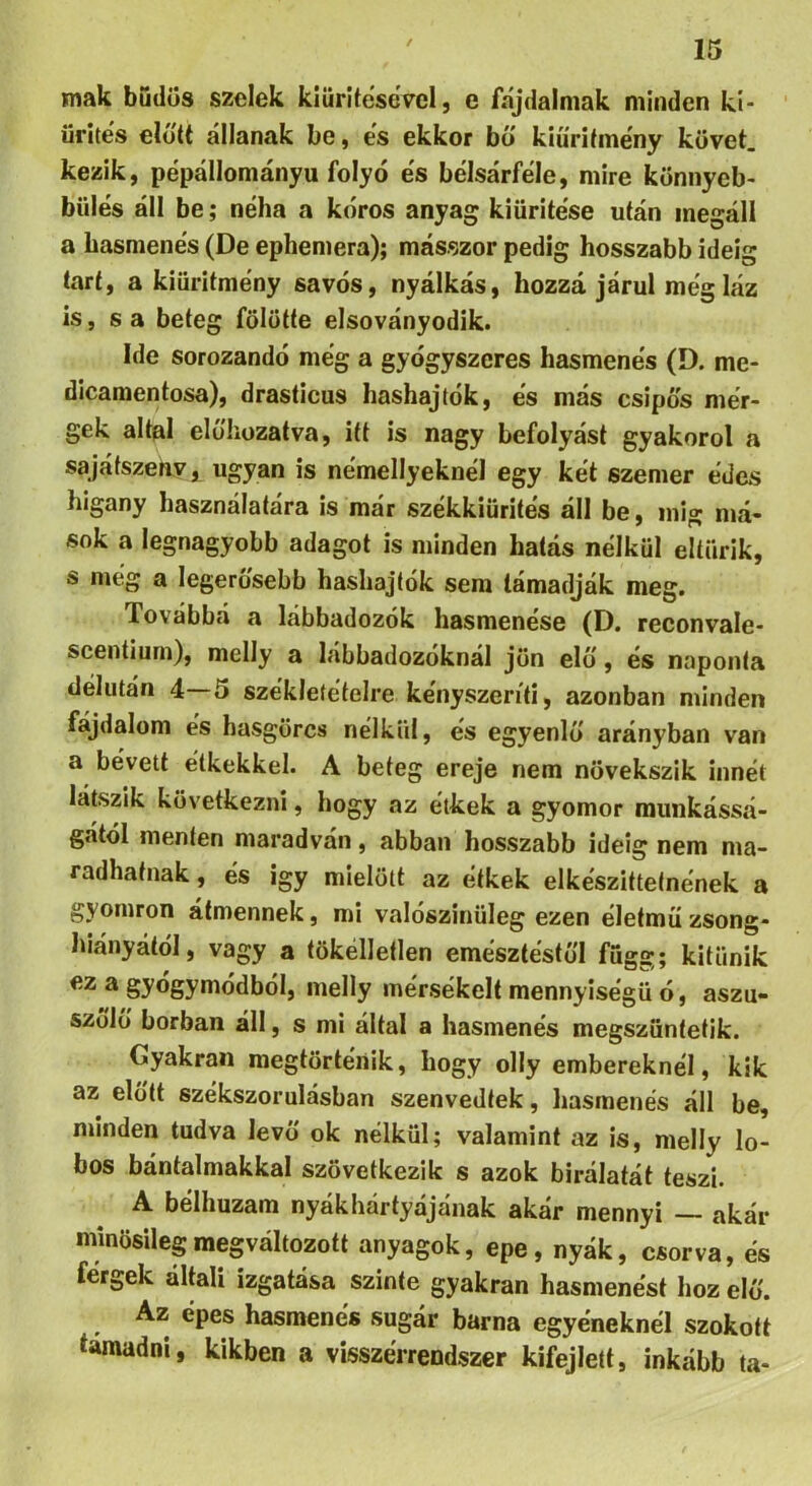 / mák budüs szelek kiürítésével, e fájdalmak minden ki- ' ürítés eló'tt állanak be, es ekkor bo kiüritme'ny követ, kezik, pépállományu folyó es bélsárfele, mire könnyeb- bülés áll be; néha a kóros anyag kiürítése után megáll a hasmenés (De ephemera); másszor pedig hosszabb ideig tart, a kiüritmény savós, nyálkás, hozzá járul még láz is, s a beteg fölötte elsoványodik. Ide sorozandó még a gyógyszeres hasmenés (D. me- dicamentosa), drasticus hashajtók, és más csípős mér- gek áltál elő'hüzatva, itt is nagy befolyást gyakorol a sajátszeavj, ugyan is némellyeknél egy két szemer édes higany használatára is már székkiürités áll be, inig má- sok a legnagyobb adagot is minden hatás nélkül eltűrik, s még a legerősebb hashajtók sem támadják meg. Továbbá a lábbadozók hasmenése (D. reconvale- scentiurn), melly a lábbadozóknál jön elő', és naponta délután 4 5 székletételre kényszeríti, azonban minden fájdalom és hasgörcs nélkül, és egyenlő' arányban van a bévett étkekkel. A beteg ereje nem növekszik innét látszik következni, hogy az étkek a gyomor munkássá- gától menten maradván, abban hosszabb ideig nem ma- radhatnak , és Így mielőtt az étkek elkészíttetnének a gyomron átmennek, mi valószínűleg ezen életmű zsong- hiányától, vagy a tökélletlen emésztéstől függ; kitűnik ez a gyógymódból, melly mérsékelt mennyiségű ó, aszu- szolő borban áll, s mi által a hasmenés megszüntetik. Gyakran megtörténik, hogy olly embereknél, kik az előtt székszorulásban szenvedtek, hasmenés áll be, minden tudva levő ok nélkül; valamint az is, melly lo- bos bántalmakkal szövetkezik s azok bírálatát teszi. A bélhuzam nyákhártyájának akár mennyi — akár minösilegmegváltozott anyagok, epe, nyák, csórva, és férgek általi izgatása szinte gyakran hasmenést hoz elő. Az épes hasmenés sugár barna egyéneknél szokott támadni, kikben a visszérrendszer kifejlett, inkább ta-