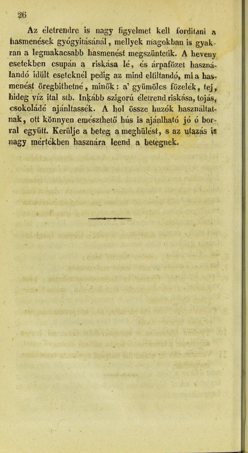 5ÍÖ Az életrendre is nagy figyelmet kell fordítani a liasmcnések gyógyításánál, mellyek magokban is gyak- ran a legmakacsabb hasmenést megszüntetik. A heveny esetekben csupán a riskása lé, és árpafözet haszná- landó idült eseteknél pedig az mind eltiltandó, mi a has- menést öregbíthetné, minők: a’gyümölcs főzelék, tej, hideg víz ital stb. Inkább szigorú életrend riskása, tojás, csokoládé ajánltassék. A hol össze húzók használtat- nak, ott könnyen emészthető hús is ajánlható jó ó bor- ral együtt. Kerülje a beteg a meghűlést, s az ujstzás nagy niértékben hasznára leend a betegnek*