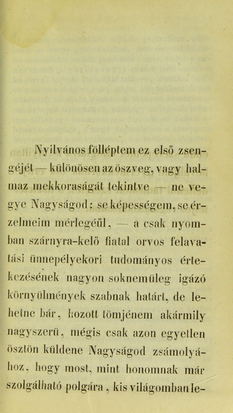 Nyilvános föllépteni ez első zsen- géjét — különösen az öszveg, vagy hal- maz inekkoraságát tekintve — ne ve- gye Nagyságod: se képességem, se ér- zelmeim mérlegéül, — a csak nyom- ban szárnyra-kelö fiatal orvos felava- lási ümiepélyekori tudományos érte- kczésének nagyon soknemüleg igázó környülmények szabnak határt, de le- hetne bár, hozott tömjénem akármily nagyszerű, mégis csak azon egyetlen ösztön küldene Nagyságod zsámolyá- lioz, hogy most, mint honomnak már szolgálható polgára, kis világomban le-