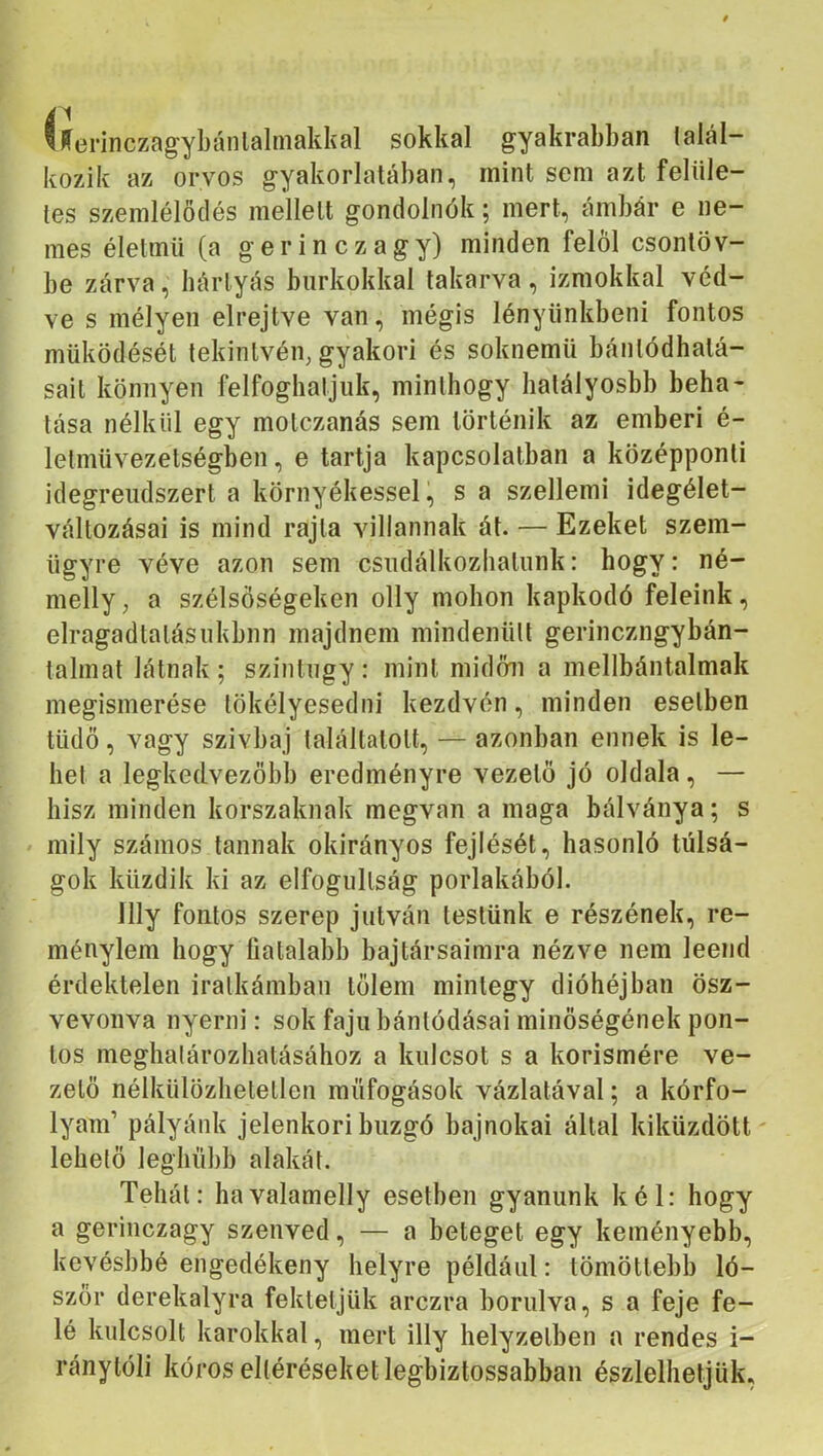 “fferinczagybánlalmakkal sokkal gyakrabban talál- kozik az orvos gyakorlatában, mint sem azt felüle- tes szemlélődés mellett gondolnék; mert, ámbár e ne- mes életmű (a g e r i n c z a g y) minden felöl csontöv- be zárva, kártyás burkokkal takarva, izmokkal véd- ve s mélyen elrejtve van, mégis lényiinkbeni fontos működését tekintvén, gyakori és soknemű bántódhatá- sail könnyen felfoghatjuk, minthogy hatályosbb beha- tása nélkül egy molczanás sem történik az emberi é- letmüvezetségben, e tartja kapcsolatban a középponti idegrendszert a környékessel, s a szellemi idegélet- vállozásai is mind rajta villannak át. — Ezeket szem- ügyre véve azon sem csudálkozbatunk: hogy: né- melly, a szélsőségeken olly mohon kapkodó feleink, elragadtalásukbnn majdnem mindenütt gerinczngybán- talmat látnak; szintúgy: mint midőn a mellbántalmak megismerése tökélyesedni kezdvén, minden esetben tüdő, vagy szivbaj találtatott, — azonban ennek is le- het a legkedvezőbb eredményre vezető jó oldala, — hisz minden korszaknak megvan a maga bálványa; s mily számos tannak okirányos fejlését, hasonló túlsá- gok küzdik ki az elfogultság porlakából. llly fontos szerep jutván testünk e részének, re- ményiem hogy fiatalabb bajtársaimra nézve nem leend érdektelen iralkámban tőlem mintegy dióhéjban ösz- vevonva nyerni: sok fajú bántódásai minőségének pon- tos meghalározhatásához a kulcsot s a kórismére ve- zető nélkülözhetetlen raüfogások vázlatával; a kórfo- lyam’ pályánk jelenkori buzgó bajnokai állal kiküzdött' lehelő leghübb alakát. Tehát: havalamelly esethen gyanúnk kél: hogy a geriiiczagy szenved, — a beteget egy keményebb, kevésbbé engedékeny helyre például: tömötlebb ló- szőr derekalyra fektetjük arczra borulva, s a feje fe- lé kulcsolt karokkal, mert illy helyzetben a rendes i- ránytóli kóros eltéréseket legbiztossabban észlelhetjük,