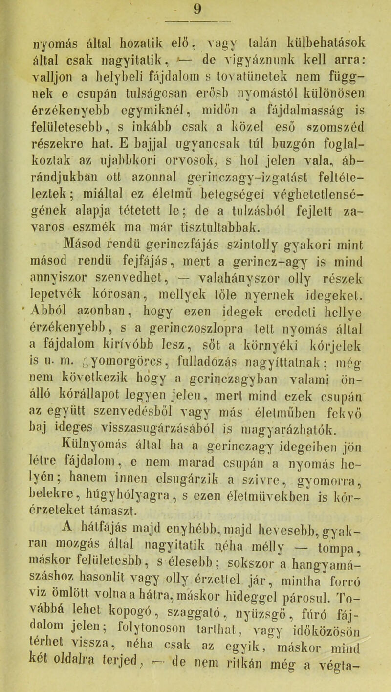nyomás által hozalik elö, vagy talán külbehatások által csak nagyitatik, •— de vigyáznunk kell arra: valljon a helybeli fájdalom s lovatUnetek nem függ- nek e csupán túlságosan erősb nyomástól különösen érzékenyebb egymiknél, midőn a fájdalmasság is felületesebb, s inkább csak a közel eső szomszéd részekre hat. E bajjal ugyancsak túl buzgón foglal- koztak az ujabbkori orvosok, s hol jelen vala, áb- rándjukban ott azonnal gerinczagy-izgatást feltéte- leztek ; miáltal ez életmű betegségei véghetetlensé- gének alapja tétetett le; de a túlzásból fejlett za- varos eszmék ma már tisztultabbak. Másod rendű gerinczfájás szintolly gyakori mint másod rendű fejfájás, mert a gerincz-agy is mind annyiszor szenvedhet, — valahányszor olly részek lepetvék kórosan, mellyek tőle nyernek idegeket. Abból azonban, hogy ezen idegek eredeti hellye érzékenyebb, s a gerinczoszlopra telt nyomás állal a fájdalom kirívóbb lesz, sőt a környéki kórjelek is u. m. ^.yomorgörcs, fulladózás nagyíttalnak; meg nem következik hogy a gerinczagyban valami ön- álló kórállapot legyen jelen, mert mind ezek csupán az együtt szenvedésből vagy más életműben fekvő baj ideges visszasugárzásából is magyarázhatók. Külnyomás által ha a gerinczagy idegeiben jön létre fájdalom, e nem marad csupán a nyomás he- lyén; hanem innen elsugárzik a szivre, gyomorra, belekre, húgyhólyagra, s ezen életművekben is kór- érzeteket támaszt. A hátfájás majd enyhébb, majd hevesebb, gyak- lan mozgás által nagyitatik n,éha mélly — tompa, máskoi felületesbb, s élesebb; sokszor a hangyaniá— száshoz hasonlit vagy olly érzetlel jár, mintha forró víz ömlött volna a hátra, máskor hideggel párosul. To- vábbá lehet kopogó, szaggató, nyüzsgő, fúró fáj- dalom jelen; folytonoson tarihat, vagy idöközösön terhet vissza, néha csak az egyik, máskor mind két oldalra terjed, — de nem ritkán még a végla-