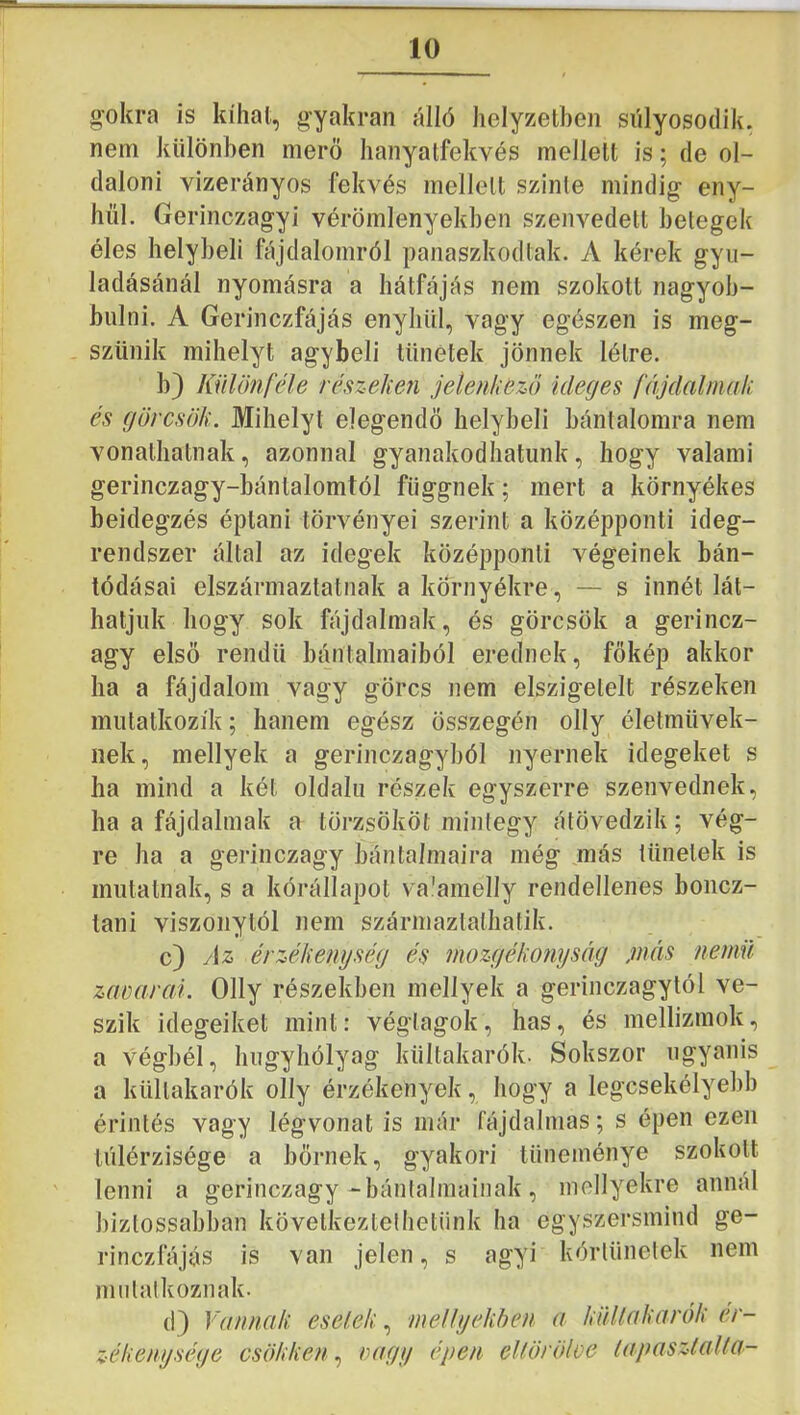 gokra is kihat, gyakran álló helyzetben siilyosodik, nem különben merő hanyatfekvés mellett is; de ol- daloni vizerányos fekvés mellett szinte mindig eny- hül. Gerinczagyi vérömlenyekben szenvedett betegek éles helybeli fájdalomról panaszkodtak. A kérek gyu- ladásánál nyomásra a hátfájás nem szokott nagyob- bulni. A Gerinczfájás enyhül, vagy egészen is meg- szűnik mihelyt agybeli tünetek jönnek létre. b) Különféle részeken jelenkezö ideges féíjdalniak és görcsök. Mihelyt elegendő helybeli bántalomra nem vonathatnak, azonnal gyanakodhatunk, hogy valami gerinczagy-bántalomtól függnek; mert a környékes beidegzés éptani törvényei szerint a középponti ideg- rendszer által az idegek középponti végeinek bán- tódásai elszármaztatnak a környékre, — s innét lát- hatjuk hogy sok fájdalmak, és görcsök a gerincz- agy első rendű bántalmaiból erednek, fökép akkor ha a fájdalom vagy görcs nem elszigetelt részeken mutatkozik; hanem egész összegén olly életművek- nek, mellyek a gerinczagyból nyernek idegeket s ha mind a két oldalú részek egyszerre szenvednek, ha a fájdalmak a törzsököt mintegy átövedzik; vég- re ha a gerinczagy bántalmaira még más tünetek is mutatnak, s a kórállapot va'amelly rendellenes boncz- lani viszonytól nem származtathalik. c) Az érzékenység és mozgékomjséig jnéis nemű zanarai. Olly részekben mellyek a gerinczagytól ve- szik idegeiket mint: végtagok, has, és mellizmok, a végbél, húgyhólyag kültakarók. Sokszor ugyanis a kültakarók olly érzékenyek, hogy a legcsekélyebb érintés vagy légvonat is már fájdalmas; s épen ezen túlérzisége a bőrnek, gyakori tüneménye szokott ' lenni a gerinczagy-bántalmainak, mellyekre annál biztossabban következtethetünk ha egyszersmind ge- rinczfájás is van jelen, s agyi kórtünetek nem mutatkoznak. d} Vdimak esetek, mellyekhen a küUakarők ér- zékenysége csökken, turgy épen ellöröloe tapasztallo-