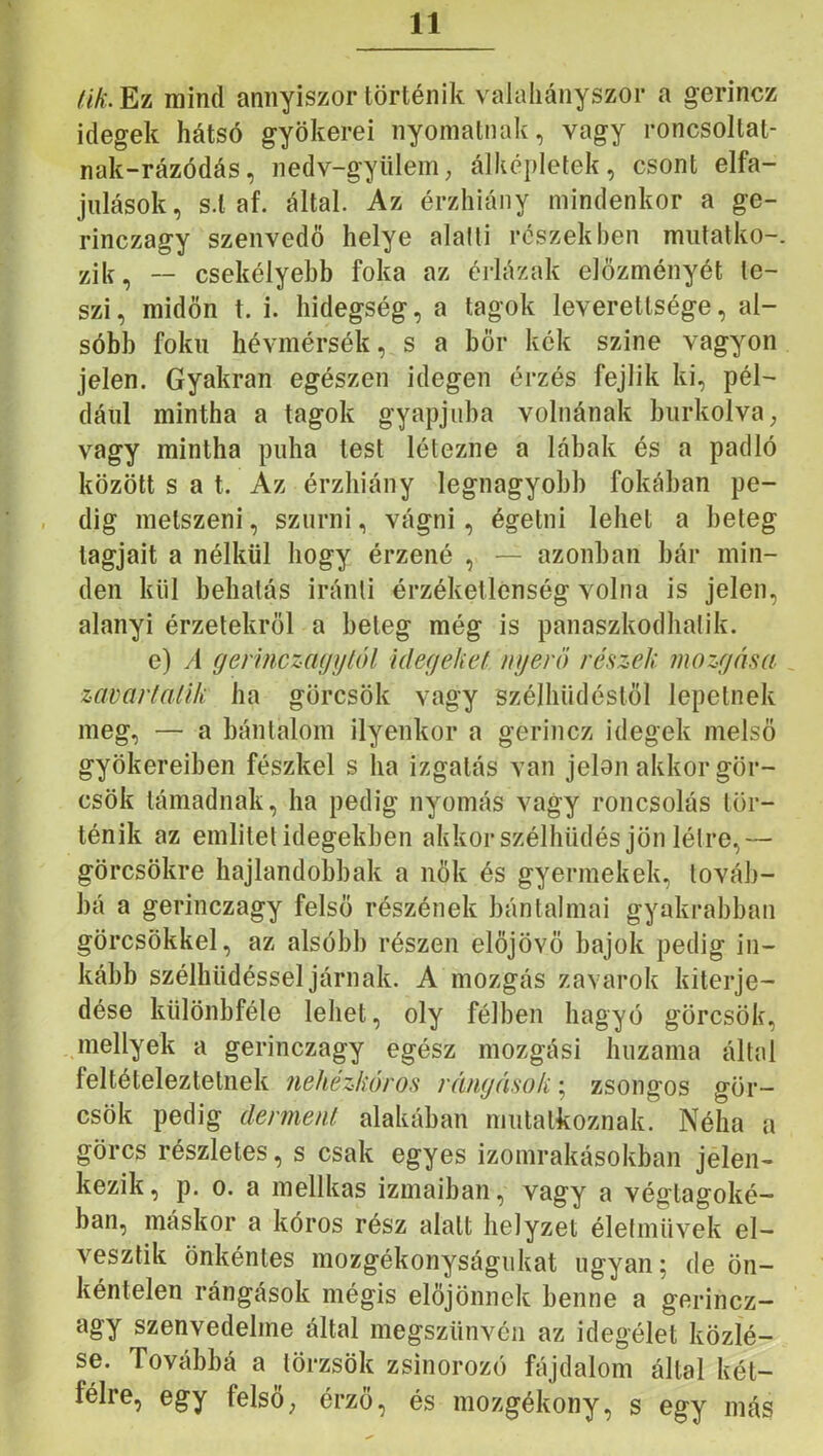 /f/^:.Ez mind annyiszor történik valahányszor a gerincz idegek hátsó gyökerei nyomatnak, vagy roncsoltat- nak-rázódás, nedv-gyiilem, álképletek, csont elfa- julások, s.l af. által. Az érzhiáiiy mindenkor a ge- rinczagy szenvedő helye alalli részekben miitatko-. zik, — csekélyebb foka az érlázak előzményét te- szi, midőn t. i. hidegség, a tagok leverettsége, al- sóbb fokú hévmérsék, s a bőr kék szine vagyon Jelen. Gyakran egészen idegen érzés fejük ki, pél- dául mintha a tagok gyapjúba volnának burkolva ^ vagy mintha puha test létezne a lábak és a padló között s a t. Az érzhiány legnagyobb fokában pe- dig metszeni, szúrni, vágni, égetni lehet a beteg tagjait a nélkül hogy érzené , — azonban bár min- den kül behatás iránti érzéketlenség volna is jelen, alanyi érzetekről a beteg még is panaszkodhatik. e) A (jermczaijylól idefjehef nyerő részek mozyása zavartalik ha görcsök vagy szélhüdéstől lepetnek meg, — a bántalom ilyenkor a gerincz idegek melső gyökereiben fészkel s ha izgatás van jelon akkor gör- csök támadnak, ha pedig nyomás vagy roncsolás tör- ténik az emlitet idegekben ahkorszélhüdés jön létre,— görcsökre hajlandóbbak a nők és gyermekek, továb- bá a gerinczagy felső részének bántalmai gyakrabban görcsökkel, az alsóbb részen előjövő bajok pedig in- kább szélhüdéssel járnak. A mozgás zavarok kiterje- dése kiilönbféle lehet, oly félben hagyó görcsök, mellyek a gerinczagy egész mozgási huzama által feltételeztelnek nehézkőros rányások; zsongos gör- csök pedig derment alakéban mutatkoznak. Néha a görcs részletes, s csak egyes izomrakásokban jelen- kezik, p. 0. a mellkas izmaiban, vagy a végtagoké- ban, máskor a kóros rész alatt helyzet életművek el- vesztik önkéntes mozgékonyságukat ugyan; de ön- kéntelen rángások mégis előjönnek benne a gerincz- agy szenvedelme által megszűnvén az idegélet közlé- se. Továbbá a törzsök zsinorozó fájdalom által két- félre, egy felső; érző, és mozgékony, s egy más