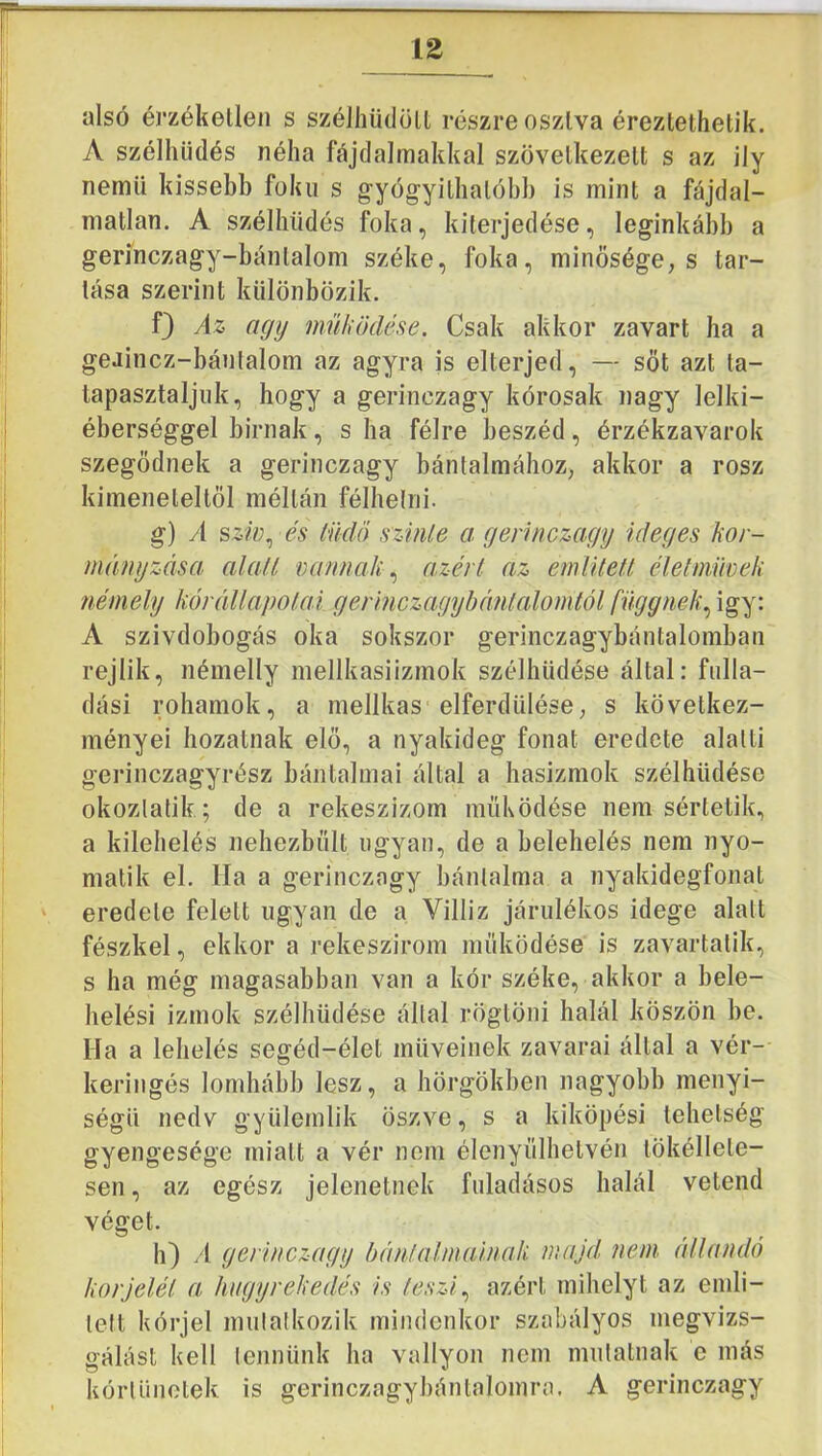 alsó érzéketlen s széiliüdölt részre osztva éreztethetik. A szélhüdés néha fájdalmakkal szövetkezett s az ily nemű kissebb fokú s gyógyithatóbb is mint a fájdal- matlan. A szélhüdés foka, kiterjedése, leginkább a gerinczagy-bántalom széke, foka, minősége, s tar- tása szerint különbözik. f} Az agy működése. Csak akkor zavart ha a geaincz-bánlalom az agyra is elterjed, — sőt azt ta- tapasztaljuk, hogy a gerinczagy kórosak nagy lelki- éberséggel birnak, s ha félre beszéd, érzékzavarok szegődnek a gerinczagy bántalmához, akkor a rósz kimeneteltől méltán félhelni. g) A sziü.^ és tüdő sziiUe a gerinczagy ideges kor- méinyzása alafl va/i/iak.^ a.zérl az említeti élelmmck némely kórédlapotaí gerinczagyhémtalomtól függnek.^ igy: A szívdobogás oka sokszor gerinczagybántalomban rejlik, némelly mellkasiizmok szélhüdése által: fulla- dási rohamok, a mellkas elferdülése, s következ- ményei hozatnak elő, a nyakideg fonat eredete alatti gerinczagyrész báiitalmai által a hasizmok szélhüdése okozlatik; de a rekeszizom működése nem sértetik, a kilehelés nehezbűlt ugyan, de a belehelés nem nyo- malik el. Ha a gerinczagy bánlalraa a nyakidegfonat eredete felett ugyan de a Villiz járulékos idege alatt fészkel, ekkor a rekeszirom működése is zavartalik, s ha még magasabban van a kór széke, akkor a bele- helési izmok szélhüdése által rögtöni halál köszön be. Ha a lehelés segéd-élet müveinek zavarai által a vér- keringés lomhább lesz, a hörgőkben nagyobb menyi- ségü nedv gyülemlik öszve, s a kiköpési tehetség gyengesége miatt a vér nem élenyűlhetvén tökéllete- sen, az egész jelenetnek fiiladásos halál vetend véget. h) /I gerinczagy hántalmalnak majd nem étllandó korjelét a hugyrekedés is teszi azért mihelyt az emli- lett kórjel mulalkozik mindenkor szabályos megvizs- gálást kell lennünk ha vallyon nem mulatnak c más kórlünolek is gerinczagybánlalomra. A gerinczagy