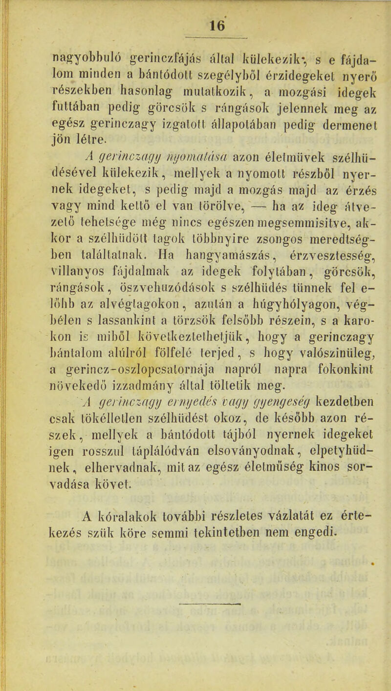 nagyobbulü gerinczrájás állal külekezik*, s e fájda- lom minden a bánlódolt szegélyből érzidegeket nyerő részekben hasonlag mulalkozik, a mozgási Idegek futtában pedig görcsök s rángások jelennek meg az egész gerinczagy izgalolt állapotában pedig dermenet jön létre. yi (jennczagij mjomaUisa azon életművek szélhii- désével külekezik, mellyek a nyomott részből nyer- nek idegeket, s pedig majd a mozgás majd az érzés vagy mind keltő el van törölve, — ha az ideg átve- zető tehetsége még nincs egészen megsemmisitve, ak- kor a szélhüdölt tagok többnyire zsongos meredtség- ben találtatnak. Ha hangyamászás, érzvesztesség, villanyos fájdalmak az idegek folytában, görcsök, rángások, öszveluizódások s szélhüdés tűnnek fel e- lőlib az alvéglagokon, azután a húgyhólyagon, vég- bélen s lassankint a törzsök felsőbb részein, s a karo- kon is miből következtethetjük, hogy a gerinczagy bánialom alulról fölfelé terjed, s hogy valószínűleg; a gerincz-oszlopcsatornája napról napra fokonkint növekedő izzadmány által töltetik meg. A (jerinczayy eniyedés vagy gyengeség kezdetben csak lökélletlen szélhűdést okoz, de később azon ré- szek, mellyek a bánlódolt tájból nyernek idegeket igen rosszul láplálódván elsoványodnak, elpetyhüd- nek , elhervadnak, mit az egész életműség kinos sor- vadása követ. A kóralakok további részletes vázlatát ez érte- kezés szűk köre semmi tekintetben nem engedi.