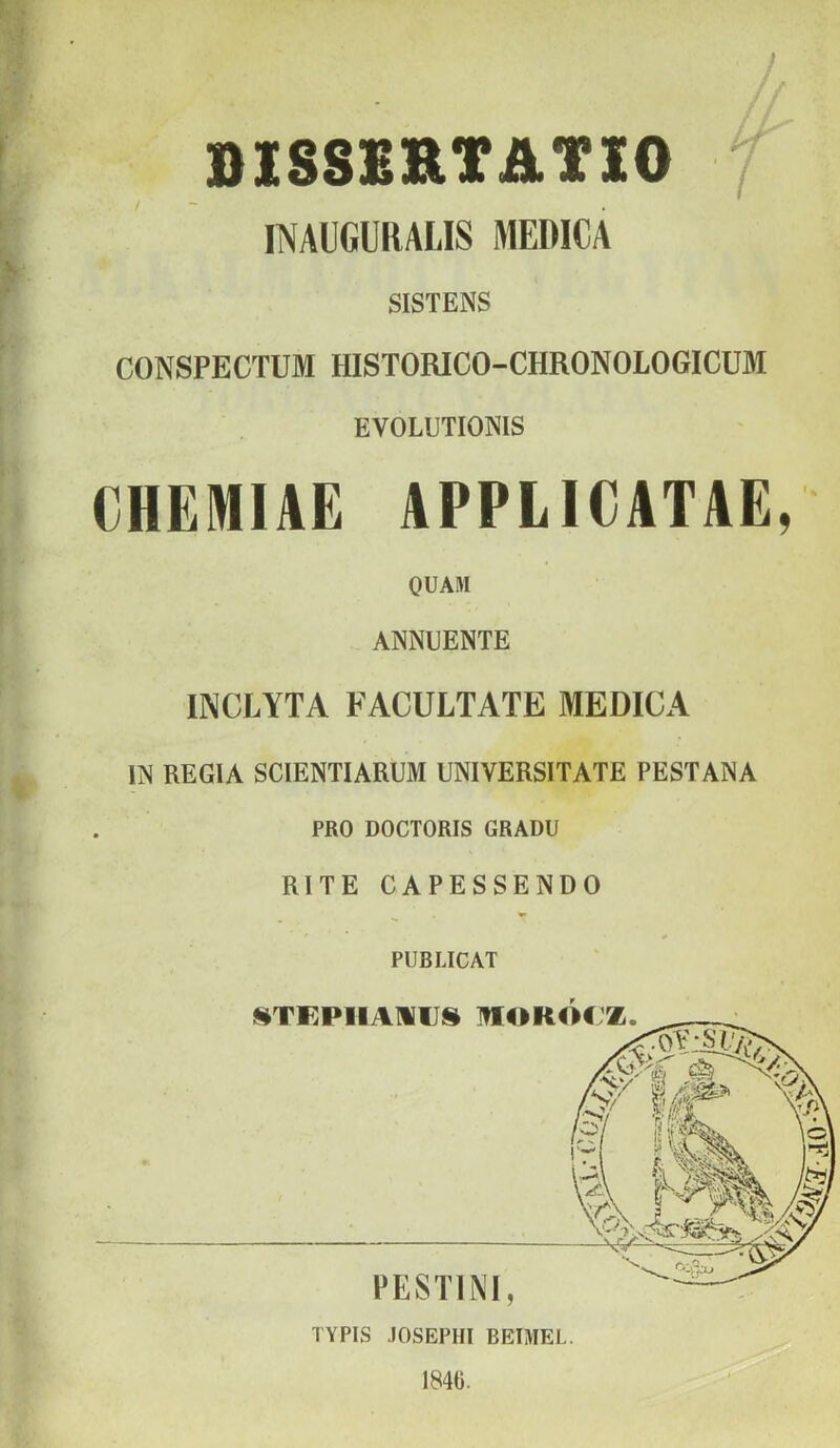 / ÖISSBRTATIO 7 INAUGURALIS MEDICA SISTENS CONSPECTUM HISTORICO-CHRONOLOGICUM EVOLUTIONIS CHEMIAE APPLICATIE, OUAM ANNUENTE INCLYTA FACULTATE MEDICA m REGIA SCIENTIARUM UNIVERSITATE PESTANA PRO DOCTORIS GRADU RITE CAPESSENDO PUBLICAT 1846.