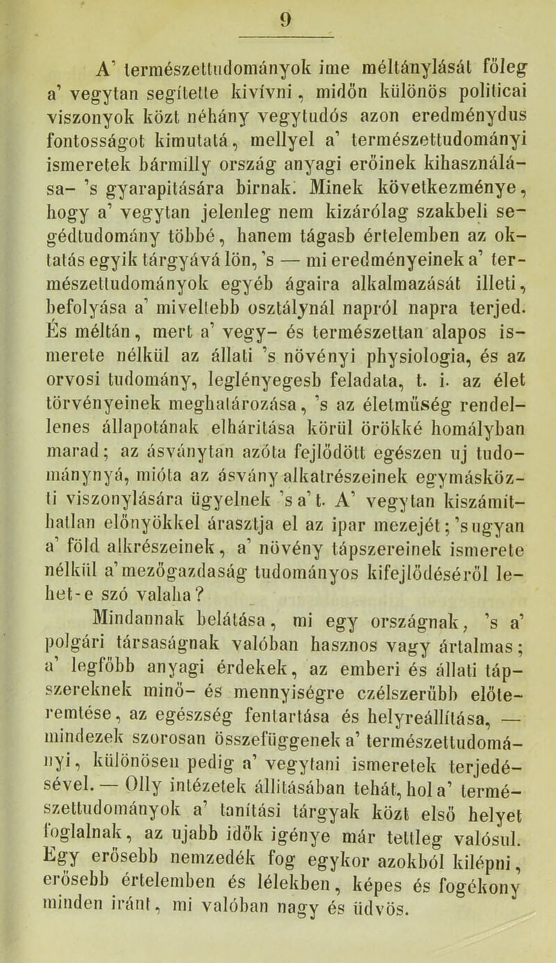 A’ lermészetliidományok inie méltánylásai főleg a’ vegytan segítette kivívni, midőn különös politicai viszonyok közt néhány vegytudós azon eredménydus fontosságot kimiitatá, mellyel a’ természettudományi ismeretek bármilly ország anyagi erőinek kihasználá- sa- ’s gyarapítására bírnak. Minek következménye, hogy a’ vegytan jelenleg nem kizárólag szakbeli se- gédtudomány többé, hanem tágasb értelemben az ok- tatás egyik tárgyává lön, ’s — mi eredményeinek a’ ter- mészettudományok egyéb ágaira alkalmazását illeti, befolyása a’ miveltebb osztálynál napról napra terjed. És méltán, mert a’ vegy- és természettan alapos is- merete nélkül az állati ’s növényi physiologia, és az orvosi tudomány, leglényegesb feladata, t. i. az élet törvényeinek meghatározása, ’s az élelmüség rendel- lenes állapotának elhárítása körül örökké homályban marad; az ásványtan azóta fejlődött egészen uj tudo- niánynyá, mióta az ásvány alkatrészeinek egymásköz- li viszonylására ügyelnek ’s a’t. A’ vegytan kiszámít- hatlan előnyökkel árasztja el az ipar mezejét;’s ugyan a’ föld alkrészeinek, a’ növény tápszereinek ismerete nélkül a mezőgazdaság tudományos kifejlődéséről le- het-e szó valaha? Mindannak belátása, mi egy országnak, ’s a’ polgári társaságnak valóban hasznos vagy ártalmas; a legfőbb anyagi érdekek, az emberi és állati táp- szereknek minő- és mennyiségre czélszerübb előte- remtése, az egészség fenlartása és helyreállítása, — mindezek szorosan összefüggenek a’ természettudomá- nyi, különösen pedig a’vegytani ismeretek terjedé- sével.— Olly intézetek állításában tehát, hol a’ termé- szettudományok a’ tanítási tárgyak közt első helyet foglalnak, az újabb idők igénye már teltleg valósul. Egy erősebb nemzedék fog egykor azokból kilépni, erősebb értelemben és lélekben, képes és fogékony minden iránt, mi valóban nagy és üdvös.
