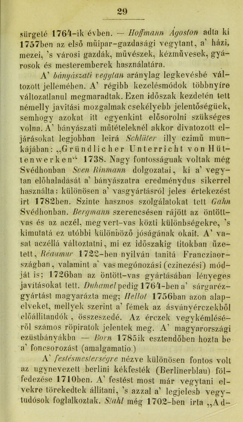 £9 sürgelé 1764-ik évben. — Hofí'maím Ágoston adta ki 1757ben az első műipar-gazdasági vegylant, a’ házi, mezei, ’s városi gazdák, művészek, kézművesek, gyá- rosok és mesteremberek használatára. A’ bányászait vegytan aránylag legkevésbé vál- tozott jellemében. A’ régibb kezelésmódok többnyire változatlanul megmaradtak. Ezen időszak kezdetén tett némelly javítási mozgalmak csekélyebb jelentőségűek, semhogy azokat itt egyenkint elősorolni szükséges volna. A’ bányászati műtételeknél akkor divatozott el- járásokat legjobban leirá Schlüler illy czimü mun- kájában : „Gründ 1 ic h er Unterricht von Hűt- len werken“ 1738. Nagy fontosságúak voltak még Svédhonban Sven Hmmatm dolgozatai, ki a’ vegy- tan előhaladását a’ bányászatra eredménydus sikerrel használta; különösen a’ vasgyártásról jeles értekezést irt 178Sben. Szinte hasznos szolgálatokat telt Gahn Svédhonban. Bergmann szerencsésen rájött az öntött- vas és az aczél, meg vert-vas közli különbségekre, ’s kimufatá ez utóbbi különböző jóságának okait. A’ va- sat aczéllá változtatni, mi ez időszakig titokban űze- tett, Réau/mr 17££-ben nyilván tanitá Francziaor- szágban, valamint a' vas megónozási (czinezési) mód- ját is; 1726ban az öntött-vas gyártásában lényeges javításokat lett. pedig 1764-ben a’ sárgaréz- gyártást magyarázta meg; IJellol 1756ban azon alap- elveket, mellyek szerint a’ fémek az ásványérczekből clöállilandók , összeszedé. Az érczek vegykémlésé- ről számos röpiratok jelentek meg. A’ magyarországi ezüslbányákba — Boni 1785ik esztendőben hozta be a’ foncsorozást (amalgamalio.) A’ festésnieslerségre nézve különösen fontos volt az úgynevezett berlini kékfesték (Berlinerblau) föl- fedezése 1710ben. A’ festést most már vegytani el- vekre törekedtek állítani, ’s azzal a’ legjelesb vegy- tudósok foglalkoztak. Slahl még 170E-ben irta „Ad-