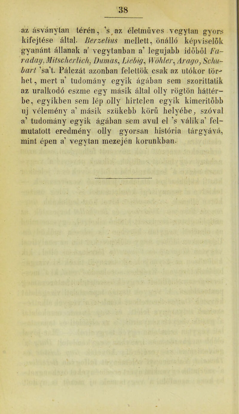 az ásványlan térén, ’s,az élelmüves vegytan gyors kifejtése állal. Berzelius mellett, önálló képviselők gyanánt állanak a’ vegytanban a’ legújabb időből Fa- raday, MitscherUch, Diimas^ Liebig^ Wöhle)\ Arago, Schu- harl ’sa’t. Pálczál azonban felettök csak az utókor tör- het, mert a’ tudomány egyik ágában sem szoritlatik az uralkodó eszme egy másik által olly rögtön háttér- be, egyikben sem lép olly hirtelen egyik kimerilőbb uj vélemény a’ másik szükebb körű helyébe ^ szóval a’ tudomány egyik ágában sem avul el ’s válik a’ fel- mutatott eredmény olly gyorsan história tárgyává, mint épen a’ vegytan mezején korunkban.