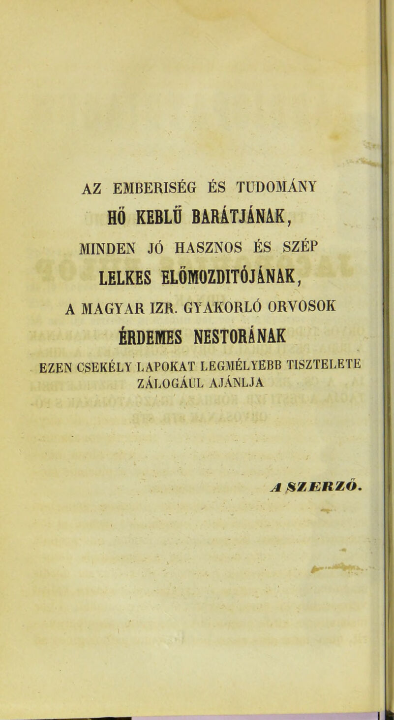 AZ EMBERISfiG fiS TUDOMANY Hd KEBLtj BARATJAN&K, MINDEN J6 HASZNOS fiS SZEP LELKES ELOMOZDITdJANAK, A MAGYAR IZR. GYAKORL6 ORVOSOK ^BDEMES NESTORANAK EZEN CSEKELY LAPOKAT LEGMELYEBB TISZTELETE zalogAul ajAnlja ^^ZJERZO. I