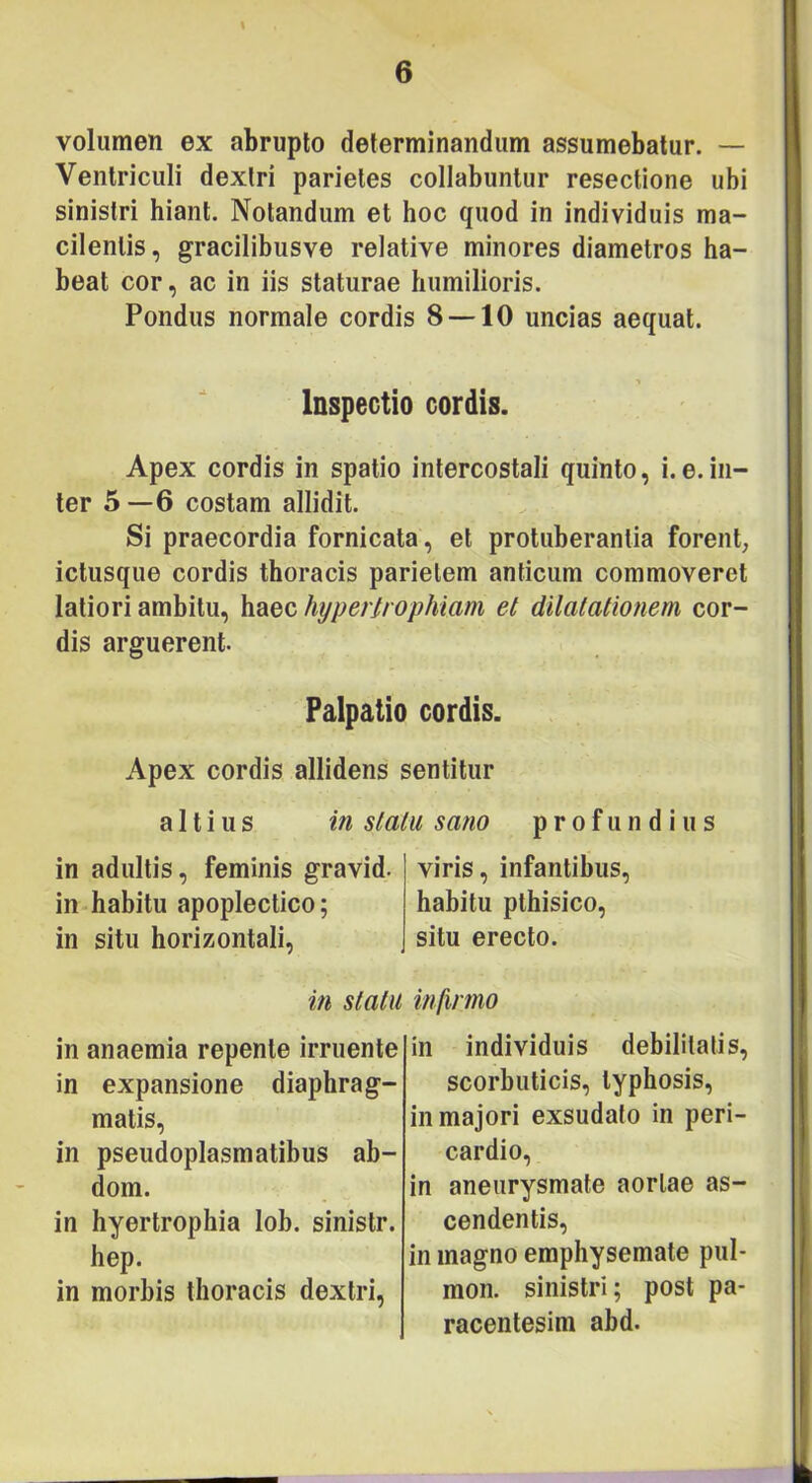 volumen ex abrupto determinandum assumebatur. — Ventriculi dextri parietes collabantur resectione ubi sinistri hiant. Notandum et hoc quod in individuis ma- cilentis, gracilibusve relative minores diametros ha- beat cor, ac in iis staturae humilioris. Pondus normale cordis 8 —10 uncias aequat. Inspectio cordis. Apex cordis in spatio intercostali quinto, i.e.in- ter 5—6 costam allidit. Si praecordia fornicata, et protuberantia forent, ictusque cordis thoracis parietem anticum commoveret latiori ambitu, haec hypertrophiam et dilatationem cor- dis arguerent. Palpatio cordis. Apex cordis allidens sentitur altius in statu sano profundius in adultis, feminis gravid. in habitu apoplectico; in situ horizontali. viris, infantibus, habitu pthisico, situ erecto. in statu infirmo in anaemia repente irruente in expansione diaphrag- matis, in pseudoplasmatibus ab- dom. in hyertrophia lob. sinistr. hep. in morbis thoracis dextri, in individuis dehilitatis, scorbuticis, typhosis, in majori exsudato in peri- cardio, in aneurysmate aortae as- cendentis, in magno emphysemate pul- mon. sinistri; post pa- racentesim abd.