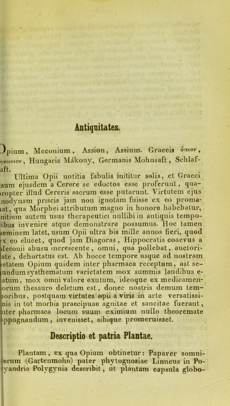 Antiquitates. 3pium, Meconium, Assion, Assium. Graecis otuov , Tjxowtoy, Hutigaris Mdkony, Germanis Mohnsaft, Schlaf- aft. ^ ^ . . Ultima Opii notitia fabulis inititur solis, et Graeci isum ejusdem a Cerere se edoctos esse proferunt, qua- »ropter illud Gerens sacrum esse putarunt. Virtutem ejus nodynam priscis jam non ignotam fuisse ex eo proraa- lat, qua Morphei attributum magno in honore habebatur, nitium autem usus therapeutici nullibi in antiquis terapo- ibus invenire atque demonstrare possumus. Hoc tamen leminem latet, usum Opii ultra bis mille annos fieri, quod IX eo elucet, quod jam Diagoras, Hippocratis coaevus a deconii abusu increscente, omni, qua pollebat, auclori- ate , dehortatus est. Ab hocce tempore usque ad nostram lelatem Opium quidem inter pharmaca receptum, ast se- undumsysthematum varietatem mox summis laudibus e- atura, mox omni valore exutum, ideoque ex medicaraen- orum thesauro deletum est, donec nostris demum tern- ioribus, postquam virtutes opii a viris in arte versatissi- nis in tot morbis praecipuae agnitae et sancitae fuerant, uter pharmaca locum suum eximium nullo theoremate •ppugnandura, invenisset, sibique promeruisset. Descriptio»et patria Plantae. Plantam, ex qua Opium obtinetur; Papaver sorani- |erum (Gartenmohn) pater phytognosiae Linneus in Po- lyandria Polygynia describit, ut plantam capsula globo-