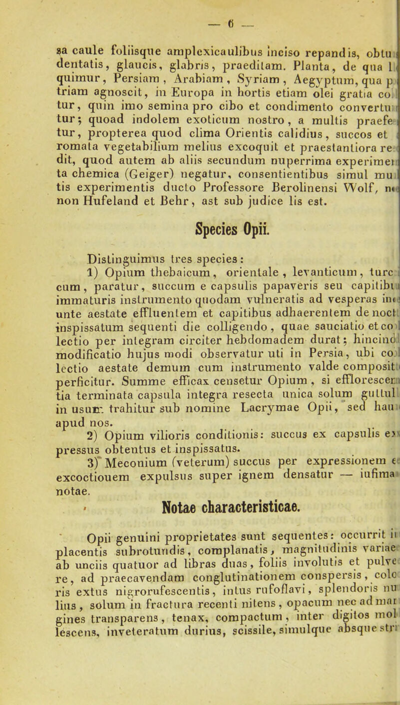 8a caule foliisqiie araplexicaulibus Inciso repandis, obtu ! dentalis, glaucis, glabris, praeditam. Planta, de qua Ij quimur, Persiam, Arabiam, Syriam, Aegyptum, qua p triam agnoscit, in Europa in hortis etiam olei gratia co. tur, quin imo semina pro cibo et condimento convertu ; tur; quoad indolem exoticum nostro, a multis praefe tur, propterea quod clima Orientis calidius, succos et romala vegetabilium melius excoquit et praestanliora re ( dit, quod autem ab aliis secundum nuperrima experimei: ta chemica (Geiger) negatur, consentientibus simul mu tis experimentis ducto Professore Berolinensi Wolf, n*. non Hufeland et Behr, ast sub judice lis est. Species Opii. Distinguimus tres species: 1) Opium thebaicum, orientale, levanticum, turei cum, paratur, succum e capsulis papaveris seu capitibu immaturis instrumento quodam vulneratis ad vesperas im: unte aestate efFluentem et capitibus adhaerentem denoci inspissatum sequenti die colligendo, quae sauciatio et co 1 lectio per integram circiter hebdoraadem durat; hincind: modificatio hujusmodi observatur uti in Persia, ubi coi lectio aestate demum cum instrumento valde composit' perficitur. Summe efficax censetur Opium , si efflor esc er.i tia terminata capsula integra resecta unica solum guttul in usuBi' trahitur sub nomine Lacrymae Opii, sed haU ' apud nos. 2) Opium vilioris conditionis: succus ex capsulis e>^ pressus obtentus et inspissatus. 3) * Meconium (veterum) succus per expressionem e excoctionem expulsus super ignem densatur — iufimai notae. Notae characteristicae. Opii genuini proprietates sunt sequentes: occurrit ii placentis subrotundis, complanatis, magnitudinis variae ab unciis quatuor ad libras duas, foliis involutis et pulve re, ad praecavendam conglutinationem conspersis, colo ris extus nigrorufescentis, intus rufoflavi, splendoris nu lius, solum in fractura recenti nitens, opacum necadniar gines transparens, tenax, compactum, inter digitos mol lescens, inveteratum durius, scissile, simulque absque stn