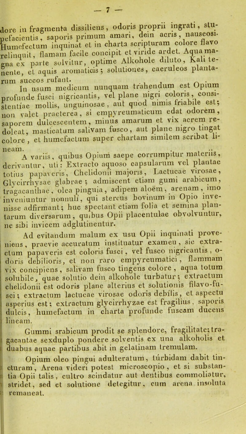 relinquit, flamam tacil gna ex parte solvitur nente, et aquis aroma rum succos rufant. In usum medicum nunquam trahendum est Upium profunde fusci nigricantis, vel plane nigri coloris, consi- stentiae mollis, unguinosae, aut quod mmis fnahile est; non valet praeterea, sl empyreumaticum edat odorem, saporem dulcescentem, minus amarum et vix acrem re- doleat, masticatum salivam fusco, aut plane nigro tingat colore , et humcfactum super chartam similem scribat li- A variis, quibus Opmm saepe corrumpitur materiis, derivantur, uti: Extracto aquoso capsularum vel plantae totius papaveris, Chelidonii majoris. Lactucae virosae, Glycirrhysae glabrae; admiscent etiam gumi arabicum, tragacanthae, olea pinguia, adipem aloem, arenam, imo inveniuntur nonnuli, qui stercus bovinum in Opio inve- nisse adfirmant; huc spectant etiam folia et semina plan- lai'um diversarum, quibus Opii placentulae obvolvuntur, ne sibi invicem adglutinentur. I Ad evitandum malum ex usu Opii inquniati prove- niens , praevie accuratum instituatur exameu , sic extia- ctum papaveris est coloris fusci, vel fusco nigricantis , o- doris debilioris, et non raro empyreuraatici , flammam vix concipiens, salivam fusco tingens colore , aqua totum solubile, quae solutio dein alkohole turbatur; extractum chelidonii est odoris plane alterius et solutionis filavo-fu- sci; extractum lactucae virosae odoris debilis, et aspectu asperius est; extractum glycirrhyzae est fragilius, saporis dulcis, humefactum in charta profunde fuscam ducens 1 lineam. i Gummi srabicum prodit se splendore, fragilitate; tra- li gacantae sexduplo pondere solventis ex una alkoholis et I duabus aquae partibus abit in gelatinam tremulam. Opium oleo pingui adulteratum, turbidam dabit tin- J duram, Arena videri potest raicroscopio , et si substan- I. tia Opii talis, cultro scindatur aut dentibus commoliatur, 1 stridet, sed et solutione detegitur, cum arena insoluta t: remaneat.