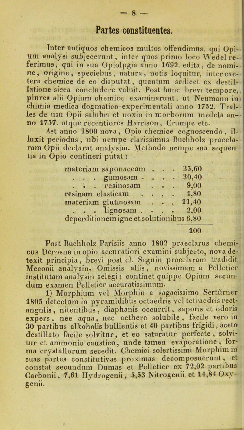 Partes constituentes. Inter antiquos chemicos multos offendimus, qui Opi- tim analysi subjecerunt, inter quos primo loco Wedel re- ferimus, qui in sua Opiolpgia anno 1692. edita, de nomi- ne, origine, speciebus, natura, notis loquitur, intercae- tera chemice de eo disputat, quantum scilicet ex destil- latione sicca concludere valuit. Post hunc brevi tempore,, plures alii Opium chemice examinarunt, ut Neumann in chimia medica dogmatico-experimentali anno 1752. Tral- les de usu Opii salubri et noxio in morborum medela an- no 1757. atque recentiores Harrison , Crumpe etc. Ast anno 1800 nova. Opio chemice cognoscendo, il- luxit periodus , ubi nempe clarissimus Buchholz praecia- ' ram Opii declarat analysim. Methodo nempe sua sequen- tia in Opio contineri putat: materiam saponaceam . . . 35,60 . . . gumosam .... 30,40 . . . resinosam . . . 9,00 resinam elasticam . . , . 4,80 materiam glutinosam . . , 11,40 . . . lignosam .... 2,00 deperditionemigne et solutionibus 6,80 100 Post Buchholz Parisiis anno 1802 praeclarus cherai- cus Derosne in opio accuratiori examini subjecto, nova de- texit principia, brevi post cl. Seguin praeclaram tradidit Meconii analysin. Omissis aliis, novissimam a Pellelier institutam analysin selegi; continet quippe Opium secun- dum examen Pelletier accuratissimum. 1) Morphium vel Morphin a sagacissimo Sertiirner 1805 detectum in pyramidibus octaedris vel tetraedris rect- angnlis, nitentibus, diaphanis occurrit, saporis et odoris expers, nee aqua, nec aethere solubile, facile vero in 30 partibus alkoholis bullientis et 40 partibus frigidi, aceto destillato facile solvitur, et eo saturatur perfecte, solvi- tur et ammonio caustico, unde tamen evaporatione, for- ma crystallorum secedit. Chemici solertissimi Morphim in suas partes constitutivas proximas decomposuerunt, et constat secundum Dumas et Pelletier ex 72,02 partibus Carbonii, 7,61 Hydrogenii, 5,53 Nitrogenii et 14,84 Oxy- genii.