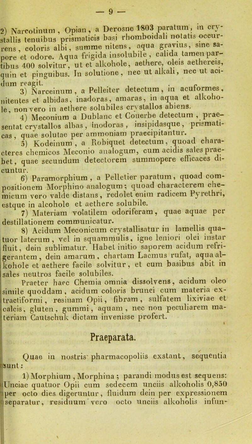 2) Narcolinum , Opian, a Derosne 1803 paratnm, m cn- stallis tenuibus prismaticis basi rhomboidali notatis occur- rens , coloris albi, summe nitens, aqua gravius, sine sa- pore et odore. Aqua frigida insolubile , calida tamen par- tibus 400 solvitur, ut et alkohole, aethere, oleis aethereis, quin et pinguibus. In solutione, nec ut alkali, nec ut aci- dum reagit. , . « 3) Narceinum, a Pelleiter detectum ^ in acutormes, nitentes et albidas, inadoras, amaras, in aqua et alkoho- le, non vero in aethore solubiles crvstallos abiens. 4) Meconiura a Dublanc et Couerbe detectum , prae- sentat crystallos albas, inodoras, insipidasque, prismati- cas , quae solutae per ammoniam praecipitantur. 5) Kodeinum , a Robiqiiet detectum, quoad chara- cteres cbemicos Meconio analogum, cum acidis sales piae- bet, quae secundum detectorem summopere efficaces di- cuntur. 6) Paramorphium, a Pelleller paratum, quoad com- positionem Morphino analogum; quoad characterem che- micum vero valde distans, redolet enim radicem P^ rethri, estque in alcohole et aethere solubile. 7) Materiam volatilem odoriferam, quae aquae per destillationem communicatur. 8) Acidum Meconicum crystallisatur in lamellis qua- tuor laterum, vel in squamniulis, igne leniori olei instar fluit, dein sublimatur. Habet initio saporem acidum refri- gerantem, dein amarum, chartam Laemus rufat, aqua al- kohole et aethere facile solvitur, et cum basibus abit in sales neutros facile solubiles. Praeter haec Chemia omnia dissolvens, acidum oleo simile quoddam, acidum coloris brunei cum materia ex- tractiformi, resinam Opii, fibram, sulfatem lixiviae et calcis, gluten, gummi, aquam, nec non peculiarem ma- teriam Gautschuk dictam invenisse profert. I Praeparata. H Quae in nostris'pharmacopoliis exstant, sequentia nsunt: 7 . <1 1) Morphium , Morphina *, parandi modus est sequens: iiUnciae quatuor Opii cum sedecem unciis alkoholis 0,850 tiper octo dies digeruntur, fluidum dein per expressionem qseparatur, residuum'vero octo unciis alkoholis infiiri-
