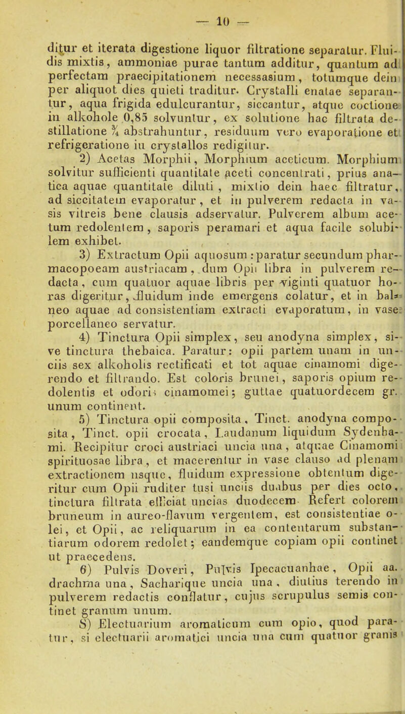 di^ur et iterata digestione liquor fdtratione separatur. Flui- dis mixtis, ammoniae purae tantum additur, quantum ad perfectam praecipitationem necessasium, totumque dein per aliquot dies quieti traditur. Crystalli enatae separan- tur, aqua frigida edulcurantur, siccantur, atque coctione in alkohole 0,85 solvuntur, ex solutione hac filtrata de- stillatione % abstrahuntur, i-esiduura vero evaporatione et refrigeratione iu crystallos redigitur. 2) Acetas Morphii, Morpiiium aceticura. Morphium solvitur sufficienti quantitate Aceti concentrati, prius ana— tica aquae quantitate diluti , mixtio dein haec filtratur, ad siccitatem evaporatur, et in pulverem redacta in va- sis vitreis bene clausis adservatur. Pulverem album ace- tum redolentem , saporis peramari et aqua facile solubi* lem exhibet. 3) Extractum Opii aquosum .-paratur secundum phar- macopoeam austriacam , dum Opii libra in pulverem re- dacta , cum quatuor aquae libris per v^iginti quatuor ho- ras digeritor, ffiuidum inde emergens colatur, et in bab neo aquae ad consistentiam extracti evaporatum, in vase, porcellaneo servatur. 4) Tinctura Opii simplex, seu anodyna simplex, si- ve tinctura thebaica. Paratur: opii partem unam in un- ciis sex alkoholis rectificati et tot aquae cinamomi dige- rendo et filtrando. Est coloris brunei, saporis opium re- dolentis et odoris cinamomei 5 guttae quatuordecem gr. unum continent. 5) Tinctura opii composita, Tiuct. anodyna compo- sita, Tinct, opii crocata, Laudanum liquidum Sydenha- mi. Recipitur croci austriaci uncia una, alqnae Cinamomi spirituosae libra, et macerentur in vase clauso ad plenam extractionem usque, fluidum expressione obtentum dige- ritur cum Opii ruditer tusi unciis duabus per dies octo, tinctura filtrata efficiat uncias duodecera Refert coloi'em bruneum in aureo-flavum vergentem, est consistentiae o- lei, et Opii, ac reliquarum in ea conteutarurn substan- tiarum odorem redolet; eandemque copiam opii continet ut praecedens. 6) Pulvis Doveri, Pu]vis Ipecacuanhae, Opii aa. drachma una , Sacharique uncia una , diutius terendo in pulverem redactis conllatur, cujus scrupulus semis con- tinet granum unum. S) Electuarium aromaticum cum opio, quod para- tur, .si clectuarii aromatici uncia una cum quatuor granis
