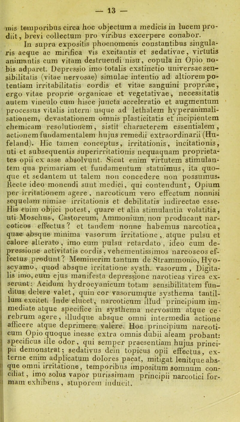 inis temporibus circa hoc objectura a medicis in lucem pro- diit , brevi collectum pro viribus excerpere conabor. In supra expositis phoenomenis constantibus singula- ris aeque ac mirifica vis excitantis et sedativae, virtutis animantis cura vitam destruendi nisu, copula in Opio no- bis adparet. Depressio imo totalis exstinctio universaesen- sibilitatis (vitae nervosae) simulae intentio ad altiorem po- tentiam irritabilitatis cordis et vitae sanguini propriae, ergo vitae proprie organicae et vegetativae, necessitatis autem vinculo cum hisce juncta acceleratio et augmentum processus vitalis interni usque ad lethalem hyperanimali- sationem, devastationem omnis plasticitatis et incipientem chemicam resolutionem, sistit characterem essentialem, actionem fundamentalem hujus remedii extraordinarii (Hu- feland). Hic tamen conceptus, irritationis, incitationis, uti et subsequentis superirritationis nequaquam proprieta- tes opii ex asse absolvunt. Sicut enim virtutem stimulan- tem qua primariam et fundamentum statuimus, ita quo- que et sedantem ut talem non concedere non possumus. Recte ideo monendi sunt medici, qui contendunt, Opium per irritationem agere , narcoticum vero effectum nonnisi sequelam nimiae irritationis et debilitatis indirectae esse. His enim objici potest, quare et alia stimulantia volatitia, uti Moschus-, Castoreum, Ammoniura, non producant nar- coticos effectus? et tandem nonne habemus narcotica, quae absque minima vasorum irritatione ,. atque pulsu et I calore alterato , imo cum pulsu retardato , ideo cum de- pressione activitatis cordis, vehementissimos narcoseos ef- fectus produnt? Meminerim tantum de Strammonio, Hyo- scyamo, quod absque irritatione systh. vasorum. Digita- lis imo, cum ejus manifesta depressione naroticas vires ex- i serant: Acidum hydrocyanicum totam sensibilitatem fun- I ditus delere valet, quin cor vasorumque systhema tantil- l| Ium excitet. Inde elucet, narcoticum illud principium im- ii mediate atque specifice in systhema nervosum atque ce- ‘ rebrum agere, illudque absque omni intermedia actione i afficere atque deprimere valere. Hoc principium narcoti- a cum Opio quoque Inesse extra omnis dubii aleam probant: '] specificus ille odor, qui semper praesentiam hujus princi- ! pii demonstrat; sedativus dein topicus opii effectus, ex- terne enim adplicatum dolores pacat, mitigat lenitque abs- II que omni irritatione, temporibus impositum somnum con- 1 ciliat, imo solus vapor purissimam principii narcotici for- I mam exhibens, stuporem inducit.