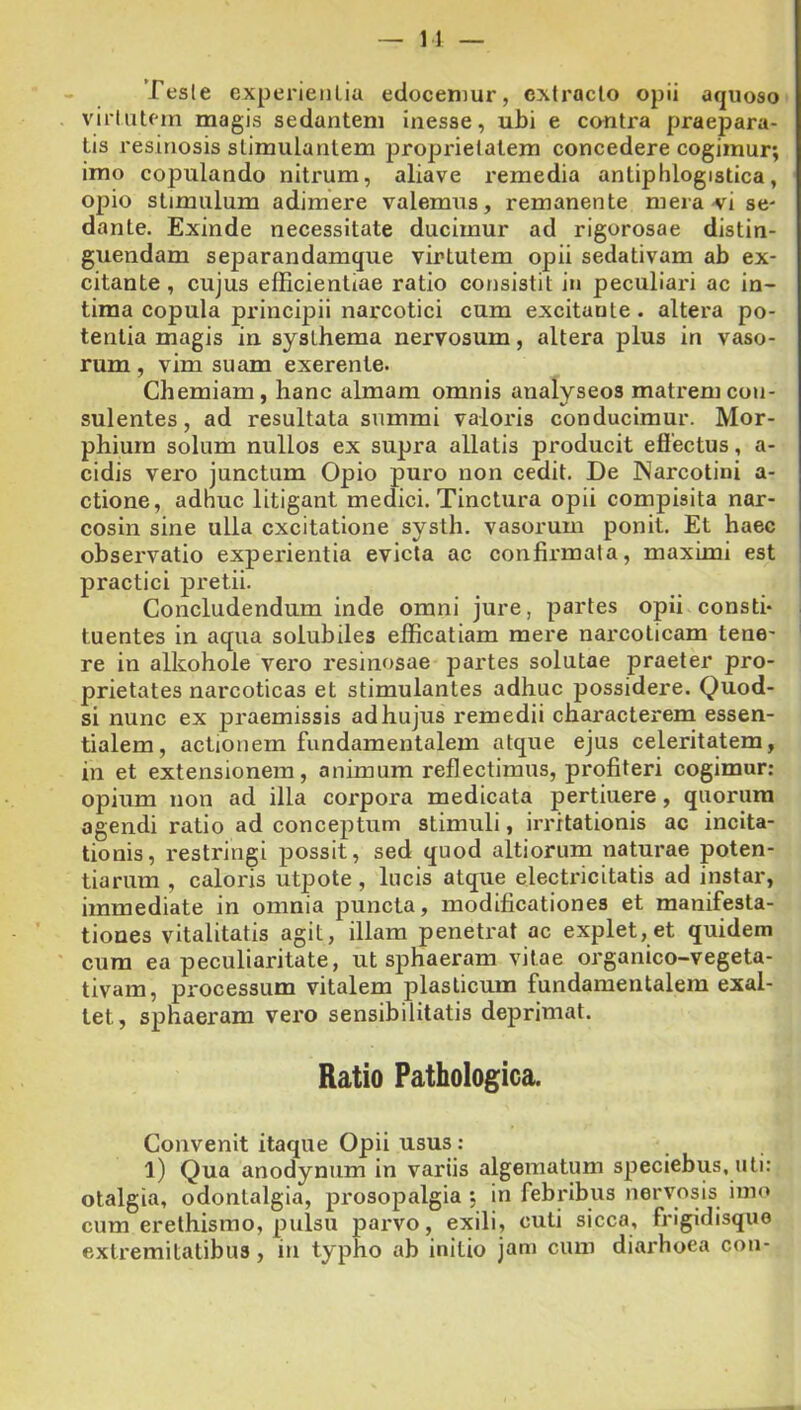 Tesle experientia edocemur, extracto opii aquoso virtutem magis sedantem inesse, ubi e contra praepara- tis resinosis stimulantem proprietatem concedere cogimur; imo copulando nitrum, aliave remedia antiphlogistica, opio stimulum adimere valemus, remanente mera-vi se- dante. Exinde necessitate ducimur ad rigorosae distin- guendam separandamque virtutem opii sedativam ab ex- citante , cujus efficientiae ratio consistit in peculiari ac in- tima copula principii narcotici cum excitante. altera po- tentia magis in systhema nervosum, altera plus in vaso- rum , vim suam exerente. Chemiam, hanc almam omnis analyseos matrem con- sulentes, ad resultata summi valoris conducimur. Mor- phiurn solum nullos ex supra allatis producit effectus, a- cidis vero junctum Opio puro non cedit. De JNarcotini a- ctione, adhuc litigant medici. Tinctura opii compisita nar- cosin sine ulla excitatione systh. vasorum ponit. Et haec observatio experientia evicta ac confirmata, maximi est practici pretii. Concludendum inde omni jure, partes opii consti- tuentes in aqua solubiles efficatiam mere narcoticam tene- re in alkohole vero resinosae partes solutae praeter pro- prietates narcoticas et stimulantes adhuc possidere. Quod- si nunc ex praemissis ad hujus remedii characterem essen- tialem, actionem fundamentalem atque ejus celeritatem, in et extensionem, animum reflectimus, profiteri cogimur: opium non ad illa coi*pora medicata pertinere, quorum agendi ratio ad conceptum stimuli, irritationis ac incita- tionis, restringi possit, sed quod altiorum naturae poten- tiarum , caloris utpote , lucis atque electricitatis ad instar, immediate in omnia puncta, modificationes et manifesta- tiones vitalitatis agit, illam penetrat ac explet,et quidem cum ea peculiaritate, ut sphaeram vitae organico-vegeta- tivam, processum vitalem plasticum fundamentalem exal- tet, sphaeram vero sensibilitatis deprimat. Ratio Pathologica. Convenit itaque Opii usus : l) Qua anodynum in variis algematum speciebus, uti: otalgia, odonlalgia, prosopalgia ; in febribus nervosis imo cum erethismo, pulsu parvo, exili, cuti sicca, frigidisque extremitatibus, in typho ab initio jam cum diarhoea con-