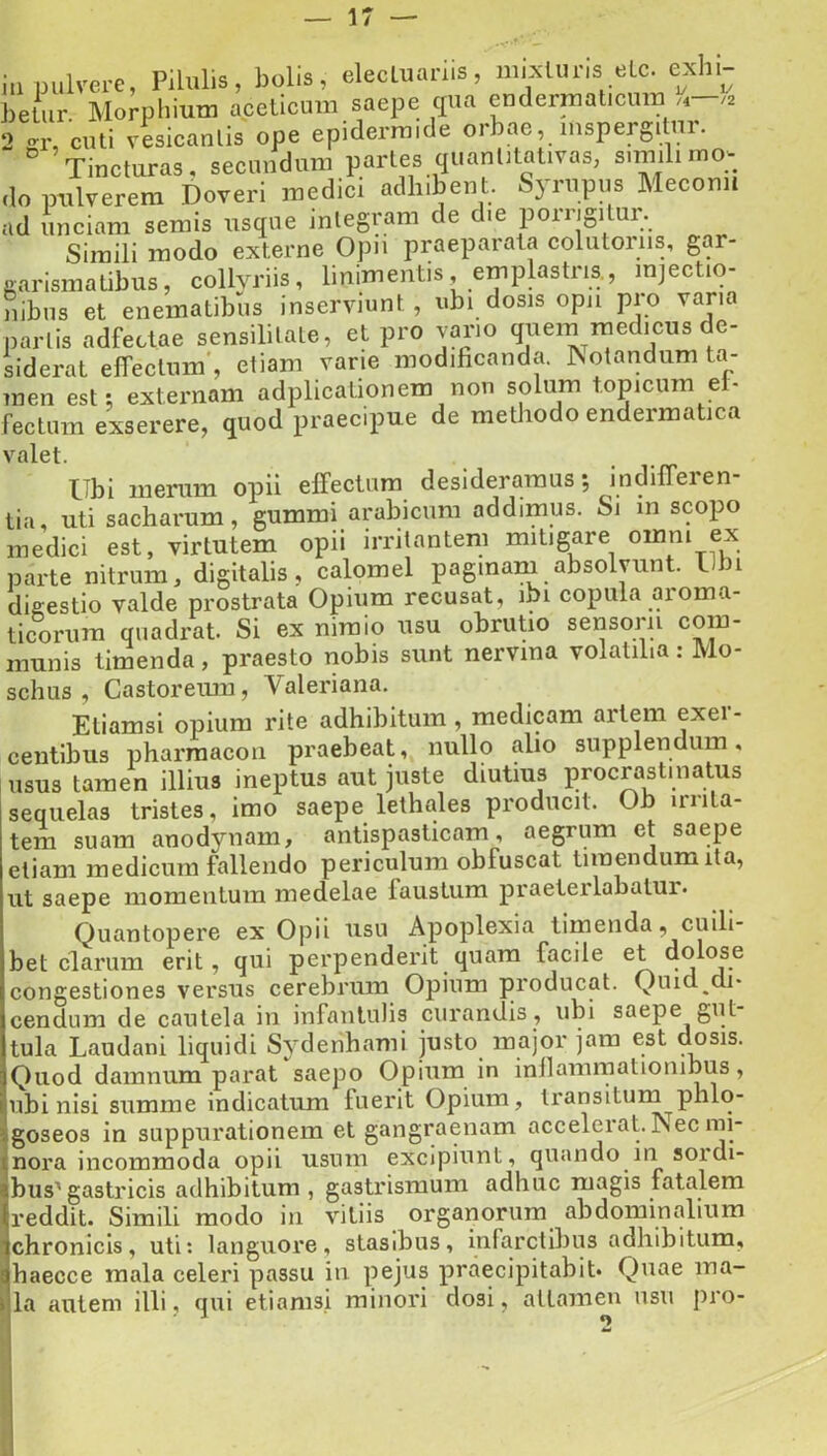 i„ pulm-e, Pilulis, bolis, elecluai-iis, mixluris elc. exhi- betur Morphiutn apelicum saepe qua endermalicum „ ,i 2 culi vLicanlis ope epidermide orbae, inspergi nr. ° Tincturas, secundum partes quanlitativas, simili mo- do intlverem Doveri medici adhibent. Syrupus Mecoml ad unciam semis usque integram de die porrigitur. Simili modo externe Ojni praeparat.! colutoiiis. gar- aarismalibus, collyriis, linimentis, emplastris., injectiq- nibns et enematibus inserviunt, ubi dosis opii pio vana partis adfeclae sensililate, et pro vario qnein medicus de- siderat effectum', etiam vane modificanda, ^otandam l.v men est: externam adplicalionem non solum topicum el- fectura exserere, quod praecipue de methodo endermatica valet. Ubi nienim opii effectum desideramus; indiffeien- tia, uti sacharum, gummi arabicura addimus. Sj m scopo medici est, virtutem opii irritantem mitigare omni ex parte nitrum, digitalis, calomel paginaru absolvunt. Uin diffestio valde prostrata Opium recusat, ibi copula aroma- ticorum quadrat. Si ex nimio usu obrutio sensorii com- munis timenda, praesto nobis sunt nervina volatilia: Mo- schus , Castoreum, Valeriana. Etiamsi opium rite adhibitum, medicam artem exei - centibus pharraacon praebeat, nullo alio supplendum, isus tamen illius ineptus aut juste diutius procrastinatus lequelas tristes, imo saepe lethales producit. Ob irnta- ;em suam anodynam, antispasticam, aegrum et saepe iliani medicum fallendo periculum obfuscat timendum ita, it saepe momentum medelae faustum praeterlabatui. Quantopere ex Opii usu Apoplexia timenda, cuill- let clarum erit, qui perpenderit quam facile et dolose ongestiones versus cerebrum Opium producat. Quid di* endum de cautela in infantulis curandis , ubi saepe gut ula Laudani liquidi Sydenhami justo major jam est dosis. }uod damnum parat saepo Opium in inllainmationibus, ibi nisi summe indicatum fuerit Opium, transitum phlo- ;oseo3 in suppurationem et gangraenam accelerat. Psec mi- lora incommoda opii usum excipiunt, quando in sordi- )us'gastricis adhibitum , gastrismum adhuc magis fatalem •eddit. Simili modo in vitiis organorum abdominalium ihronicis, uti; languore, stasibus, inlarctibus adhibitum, laecce mala celeri passu in pejus praecipitabit* Quae ina- a autem illi, qui etiamsi minori dosi, attamen usu pro-