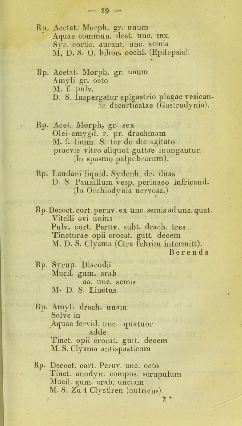 Rp, Acetat.' Morph. gr. nnura Aquae commiin. clest. unc. sex. Syr. cortic. auraiit. unc. semis M, D. S. O. bihor. cochl. (Epilepsia). Rp, Acetat. Morph. gr. unum Amyli gr. octo M. f. pulv. D. S. Inspergatur epigastrio plagae vesican- te decorticatae (Gastrodynia). Rp. Acet, Morph, gr. sex Olei-amygd. r, pr. drachmam M. f. linim. S. ter de die agitato praevie vitro aliquot gutta’e inungantur. (In spasmo palpebrarum). Rp. Laudani liquid. S5’^denh. dr. duas D. S. Pauxillum vesp. perinaeo infricaud. (In Orchiodynia nervosa.) Rp. Decoct. cort. peruv. ex unc. semis ad unc. quat. Vitelli ovi unius Pulv. cort, Peruv. subt. drach. tres Tincturae opii ci*ocat. gutt. decem M. D. S. Clysma (Ctra febrim intermitt). B e r e n d 3 Rp. Syrup. Diacodii Mucii, gum. arab aa. unc. semis M- D. S. Linctus. Rp. Amyli drach. unam Solve in Aquae fervid. unc. quatuor adde Tinct. opii crocat, gult. decem M. S. Clysma antispasticum Rp. Decoct. cort. Peruv. unc. octo Tinct. anodyn. compos, scrupulum Mucii, gum. arab, unciam M. S. Zu 4 Clystiren (nutriens). 2 * I