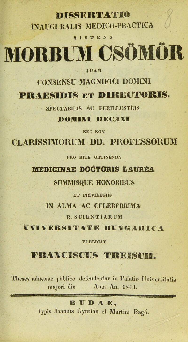 DISSERTATIO INAUGLUALIS MEDICO-PRACTICA S 1 S T £ N S MORBUM CSÖMÖR QUAM CONSENSU MAGNIFICI DOMINI PRAESIDIS ET DIRECTORIS. SPECTABILIS AC PERILLUSTRIS B091IKI1 DECAIVI NEC NON CLARISSIMORUM DD. PROFESSORUM PRO RITE OBTINENDA MEDICINÁÉ DOGTORIS LAÜREA SUMMISQUE HONORIBUS ET PRIVILEGIIS IN ALMA AC CELEBERRIMA R. SCIENTIARÜM uüiversitate: hiiivqarica PEBLICAT FRAIVCISCIJS TREISCSI. Theses adnexae publice defendentur in Palatio üniversitatis majori die Aug. An. 1843. BUDÁÉ, typis Joannis Gyurián et Martini Bagó.