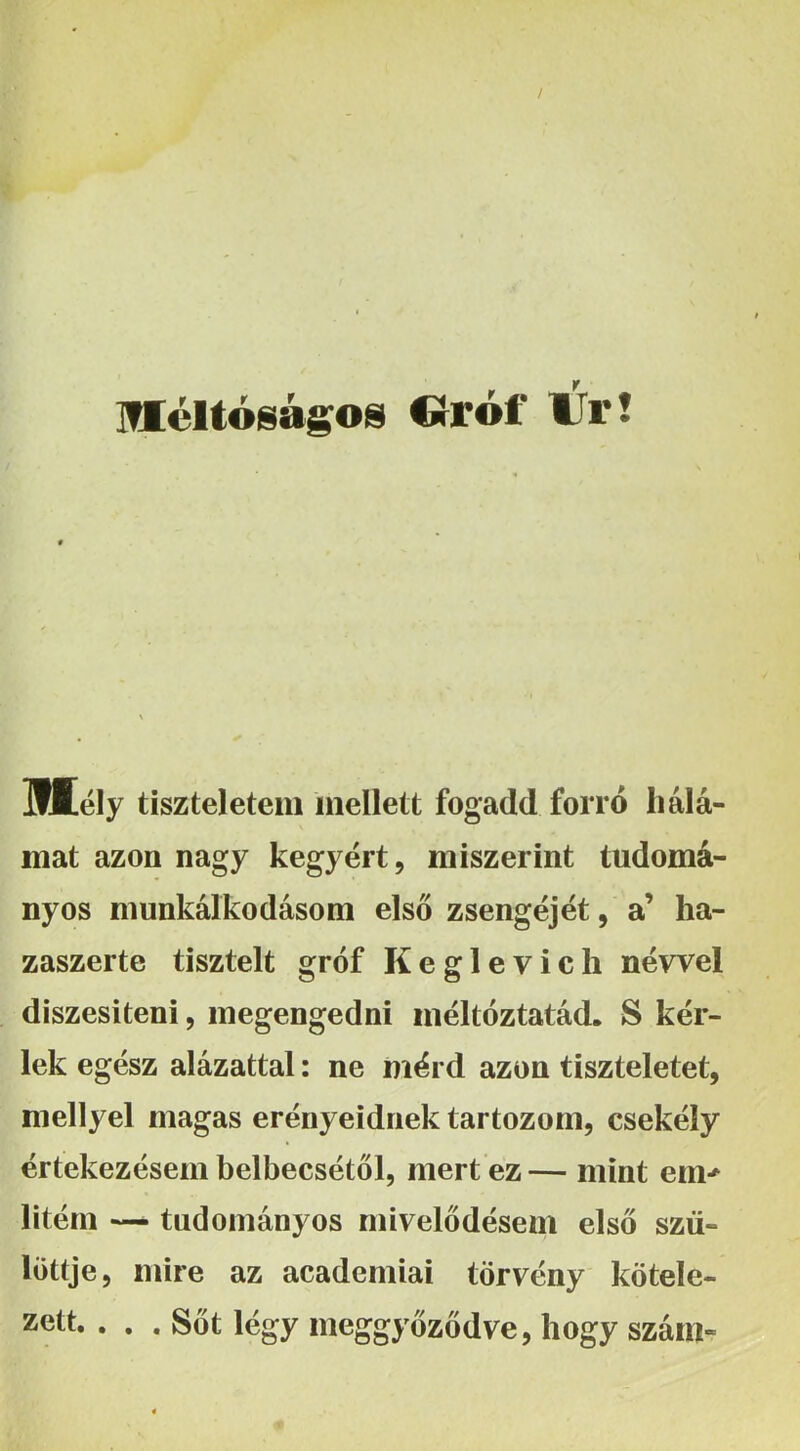 méltóságom Círói' IJr! miély tiszteletem mellett fogadd forró hálá- mat azon nagy kegyért, miszerint tudomá- nyos munkálkodásom első zsengéjét, a’ ha- zaszerte tisztelt gróf Keglevich névvel diszesiteni, megengedni méltóztatád, S kér- lek egész alázattal: ne mérd azon tiszteletet, mellyel magas erényeidnek tartozom, csekély értekezésem belbecsétől, mert ez — mint em*^ liténi — tudományos rnivelődésem első szü- löttje, mire az academiai törvény kötele- zett. ... Sőt légy meggyőződve, hogy szám-