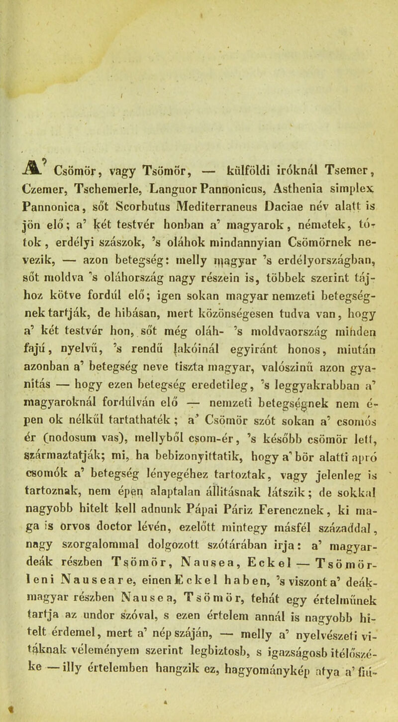 / A.' Csömör, vagy Tsömör, — külföldi Íróknál Tsemer, Czemer, Tschemerle, Languor Pannonicus, Asthenia simplex Pannonica, sőt Scorbutus Mediterraneus Dáciáé név alatt is jön elő; a’ két testvér honban a’ magyarok, németek, túr tok, erdélyi szászok, ’s oláhok mindannyian Csömörnek ne- vezik, — azon betegség; inelly n^agyar ’s erdélyországban, sőt moldva ’s oláhország nagy részein is, többek szerint táj- hoz kötve fordul elő; igen sokan magyar nemzeti betegség- nek tartják, de hibásan, mert közönségesen tudva van, hogy a’ két testvér hon, sőt még oláh- ’s moldvaország mihden fajú, nyelvű, ’s rendű lakóinál egyiránt honos, miután azonban a’ betegség neve tiszta magyar, valószínű azon gya- nitás — hogy ezen betegség eredetileg, ’s leggyakrabban a’ magyaroknál fordulván elő — nemzeti betegségnek nem é- pen ok nélkül tartathaték; a* Csömör szót sokan a’ csomós ér (nodosum vas), mellyből csorn-ér, ’s később csömör lef(, származtatják; mi, ha bebizonyittatik, hogy a'bőr alatti apró csomók a’ betegség lényegéhez tartoztak, vagy jelenleg; is ' tartoznak, nem épen alaptalan áílitásnak látszik; de sokkal nagyobb hitelt kell adnunk Pápai Páriz Ferencznek, ki ma- ga is orvos doctor lévén, ezelőtt mintegy másfél századdal, nagy szorgalommal dolgozott szótárában írja: a’ magyar- deák részben Tsömör, Nausea, Eckel — Tsömör- leni Nauseare, einen Eckel habén, ’s viszont a’ deák- magyar részben Nausea, Tsömör, tehát egy értelműnek tartja az undor szóval, s ezen értelem annál is nagyobb hi- telt érdemel, mert a’ nép száján, — melly a’ nyelvészeti vi- táknak véleményem szerint legbiztosb, s igazságosb itélőszé- ke — illy értelemben hangzik ez, hagyománykép atya a’ íiií- t 4