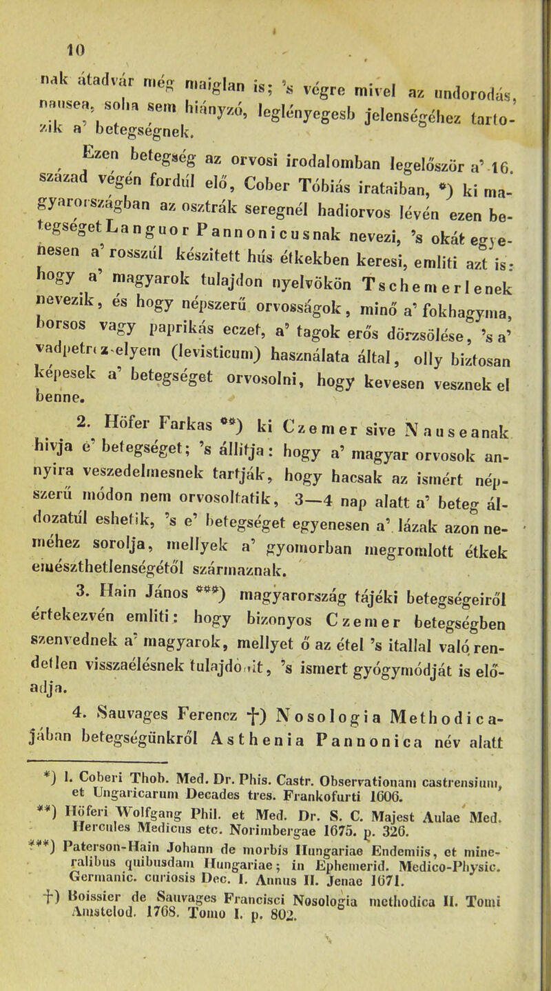 naU átadvár még „,aig|a„ nausea soha sem hiány,.ó, leglényegesi, jelenségél.ez tarló- /iK a oetegsegnek. Esen betegség as orvosi irodalomban legelőször aM 6 szazad vegén fordul elő, Cober Tóbiás irataiban, •) ki ma- gyaro. szagban az osztrák seregnél hadiorvos lévén ezen be- egsegetLanguor Pannonicusnnk nevezi, ’s okát egye- nesen a’ rosszul készített hds étkekben keresi, eraliti azt is- hogy a’ magyarok tulajdon nyelvökön Tsch em e r I enek nevezik, és hogy népszerű orvosságok, minő a’fokhagyma, borsos vagy paprikás eczet, a’ tagok erős dörzsölése, ’s a’ vadpetriz-elyem (levisticnm) használata által, olly biztosan kepesek a’ betegséget orvosolni, hogy kevesen vesznek el benne. 2. Hofer Farkas ki Czemer sive Nauseanak hivja é’ betegséget; ’s állítja: hogy a’ magyar orvosok an- nyira veszedelmesnek tartják, hogy hacsak az ismért nép- szerű módon nem orvosoltatik, 3-4 nap alatt a’ beteg ál- dozatul eshetik, ’s e’ betegséget egyenesen a’ lázak azon ne- méhez sorolja, mellyek a’ gyomorban megromlott étkek emészthetlenségétó'l származnak. 3. Hain János magyarország tájéki betegségeiről értekezvén emliti; hogy bizonyos Czemer betegségben szenvednek a’ magyarok, mellyet ő az étel ’s itallal való ren- detlen visszaélésnek tulajdonit, ’s ismert gyógymódját is elő- adja. 4. Sauvages Ferencz f) Nosologia Methodica- jában betegségünkről Asthenia Pannonié a név alatt ) I. Coberi Thob. Med. Dr. Phis. Castr. Obserrationani castrensiuni, et Ungaricariim Decades trés. Frankofurti 1G06. **) Höferi Wolfgang Phil. et Med. Dr. S. C. Majest AuIae^Med. Hercules Medicus etc. Noriinbergae 1675. p. 326. Paterson-Haiii Johann de morbis Hungáriáé Endemiis, ct mine- ralibus quibusdaiii Hungáriáé; in Ephenierid. Medico-Pliysic. Germauic. curiosis Dec. I, Annus II. Jenae 1671. •}■) Boissier de Sauvages Francisci Nosologia nictliodica II. Tomi Aiustclod. 1768. Tomo I. p. 802,