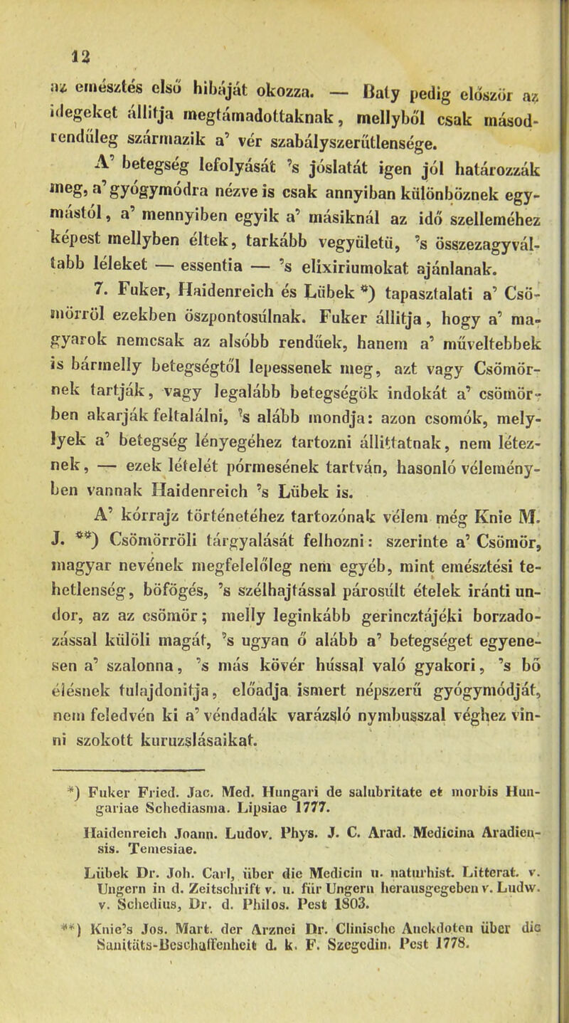 íu etiíésztés első hibáját okozza. — Daty pedig először az idegeket állítja megtámadottaknak, mellyből csak másod- rendíileg szármázik a’ vér szabalyszerutlensége. A’ betegség lefolyását ’s jóslatát igen jól határozzák meg, a gyógymódra nézve is csak annyiban különböznek egy- mástól , a mennyiben egyik a’ másiknál az idő szelleméhez kepest inellyben eltek, tarkább vegyöletű, ’s összezagyvál- tabb leieket essentia — ’s elixiriumokat ajánlanak. 7. Fuker, Haidenreich és L,iibek tapasztalati a’ Csö- mörről ezekben öszpontosiílnak. Fuker állítja, hogy a’ ma- gyarok nemcsak az alsóbb rendűek, hanem a’ műveltebbek is barinelly betegségtől lepessenek meg, azt vagy Csömör- nek tartjuk, vagy legalább betegségök indokát a’ csömör? ben akarjak feltalálni, ^s alább mondja: azon csomók, mely- lyek a’ betegség lényegéhez tartozni állittatnak, nem létez- nek , — ezek léteiét pórmesének tartván, hasonló vélemény- ben vannak Haidenreich ’s Lübek is. A’ kórrajz történetéhez tartozónak vélem még Knie M. J. *) **) Csömörröli tárgyalását felhozni: szerinte a’ Csömör, magyar nevének megfelelőleg nem egyéb, mint emésztési te- hetlenség, böfögés, ’s szélhajtással párosult ételek iránti un- dor, az az csömör; melly leginkább gerincztájéki borzado- zással kiilöli magát, ’s ugyan ő alább a’ betegséget egyene- sen a’ szalonna, ’s más kövér hússal való gyakori, ’s bő élésnek tulajdonítja, előadja ismert népszerű gyógymódját, nem feledvén ki a’ véndadák varázsló nymbusszal véghez vin- ni szokott kuruzslásaikat. *) Fuker Fried. Jac, Med. Hungari de salubritate et morbis Hun- gáriáé Schediasnia. Lipsiae 1777. Haidenreich Joann. Ludov, Phys. J. C. Arad. Medicina Aradien- sis. Teiuesiae. Lübek Dr. Joh. Cári, über die Medicin u. naturhist. Litterat. v. Ungern in d. Zeitsclirift v. u. für Ungeru herausgegeben v. Ludw. V. Scliediiis, Dr. d. Philos. Pest 1S03. **) Knie’s .Tos. Mart. dér Arznei Dr. Clinisciic Anckdotcn über dic Sanitüts-Deschuircaheit d. k. F. Szegedin. Pest 1778.