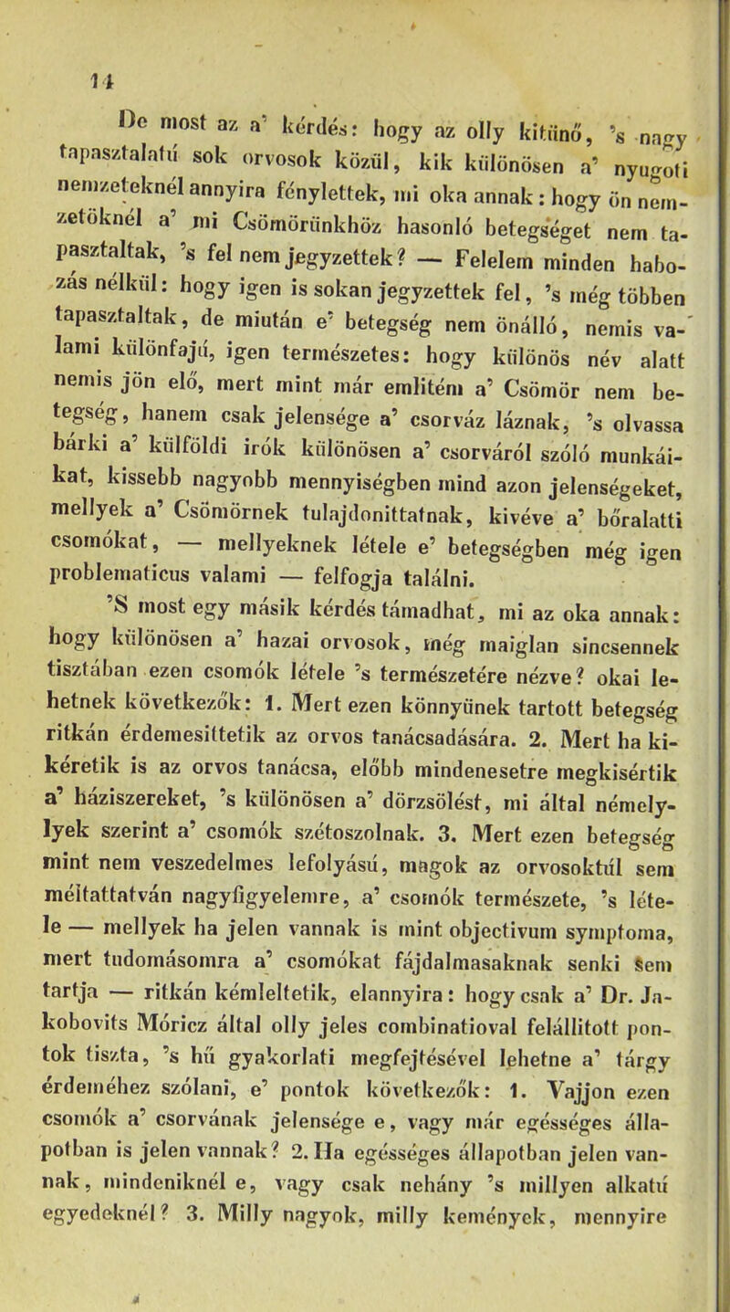 1i Oo most az a' kérdés: hogy az olly kitűnő, ’s .na«ry tapasztalafií sok orvosok közül, kik különösen a’ nyu-ofi nemzeteknél annyira fénylettek, mi oka annak; hogy ön nm- zetoknél a’ mi Csömörünkhöz hasonló betegséget nem ta- pasztaltak, ’s fel nem jegyzettek? — Felelem minden habo- zás nélkül: hogy igen is sokan jegyzettek fel, ’s még többen tapasztaltak, de miután e’ betegség nem önálló, nemis va-‘ lami kulonfajd, igen természetes; hogy különös név alatt nemis jön elő, mert mint már emlitém a’ Csömör nem be- tegség, hanem csak jelensége a’ csorváz láznak, ’s olvassa bárki a’ külföldi írók különösen a’ csorváról szóló munkái- kat, kissebb nagyobb mennyiségben mind azon jelenségeket, mellyek a’ Csömörnek tulajdonittatnak, kivéve a’ bőralatti csomókat, mellyeknek létele e’ betegségben még igen problematicus valami — felfogja találni. ’S most egy másik kérdés támadhat, mi az oka annak: hogy különösen a’ hazai orvosok, még maiglan sincsennek tisztában ezen csomók létele ’s természetére nézve? okai le- hetnek következők: 1. Mert ezen könnyűnek tartott betegség ritkán érdemesittetik az orvos tanácsadására. 2. Mert ha ki- keretik is az orvos tanacsa, előbb mindenesetre megkisértik a’ háziszereket, ’s különösen a’ dörzsölést, mi által némely- lyek szerint a’ csomók szétoszolnak. 3. Mert ezen betegség mint nem veszedelmes lefolyású, magok az orvosoktól sem méltattatván nagyfigyelemre, a’ csomók természete, ’s léte- le — mellyek ha jelen vannak is mint objectivum symptoma, mert tudomásomra a’ csomókat fájdalmasaknak senki Sem tartja — ritkán kémleltetik, elannyira: hogy csak a’ Dr. Ja- kobovits Móricz által olly jeles combinatioval felállított pon- tok tiszta, ’s hű gyakorlati megfejtésével lehetne a’ tárgy érdeméhez szólani, e’ pontok következők: 1. Vájjon ezen csomok a’ csorvának jelensége e, vagy már egésséges álla- potban is jelen vannak? 2. Ha egésséges állapotban jelen van- nak, mindcniknél e, vagy csak nehány ’s inillyen alkatú egyedeknél? 3. Milly nagyok, milly kemények, mennyire