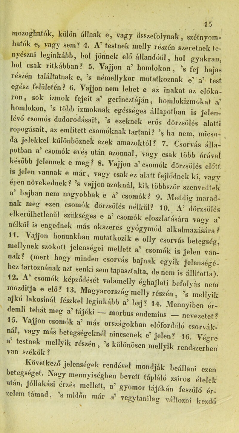 mozogliBtók, külön állnak e, vagy összefolynak, szétnynm- hatok e, vagy sem? 4. A’ testnek melly részén szeretnek te- nyészni leginkább, hol jönnek elő állandóul, hol gyakran, hol csak ritkábban ? 5. Vájjon a’ homlokon , ’s fej hajas részén találtatnak e, ’s némellykor mutatkoznak e’ a’ test egész felületén? 6. Vájjon nem lehet e az inakat az előka- ron, sok izmok fejeit a’ gerincztáján, homlokizmokat a’ homlokon, ’s több izmoknak egésséges állapotban is jelen- lévő csomós dudorodásait, ’s ezeknek erős dörzsölés alatti ropogásait, az említett csomóknak tartani ? ha nem, micso- da jelekkel különböznek ezek amazoktól? 7. Csorvás álla- potban a’ csomók evés után azonnal, vagy csak több órával később jelennek e meg? 8. Vájjon a’csomók dörzsölés előtt IS jelen vannak e már, vagy csak ez alatt fejlődnek ki, vagy épen növekednek? ’s vájjon azoknál, kik többször szenvedtek a bajban nem nagyobbak e a’ csomók? 9. Meddig marad- nak meg ezen csomók dörzsölés nélkül? 10. A’ dörzsölés elkerulhetlenul szükséges e a’ csomók eloszlatására vao-y a’ nélkül is engednek más okszeres gyógymód alkalmazálára ? 11. Vájjon honunkban mutatkozik e olly csorvás betegség, niellynek szokott jelenségei mellett a’ csomók is jelen van- nak (mert hogy minden csorvás bajnak egyik jelenségé- ez tartoznának azt senki sem tapasztalta, de nem is állitotta). .A csomok képződését valamelly éghajlati befolyás nem zditja e elő. 13. Magyarország melly részén , ’s mellyik ajkú lakosmai feszkel leginkább a’ baj? 14. Mennyiben ér- em 1 e at meg a tajeki — morbus endemius nevezetet* 15. Vájjon csomók a’ más országokban előfordüló csorvák- nai, vagy más betegségeknél nincsenek e’jelen? 16 Vé<^re h.t ■■end.Svel mondják beállani ezen , ® '“■'y'^'gken bevett tápláló zsíros ótelek lton, jollakas, érzés mellett, a’ gyomor tájékán feszülő ór- zeemtamad, s imdon már a’ vegyfanilag változni kezdő