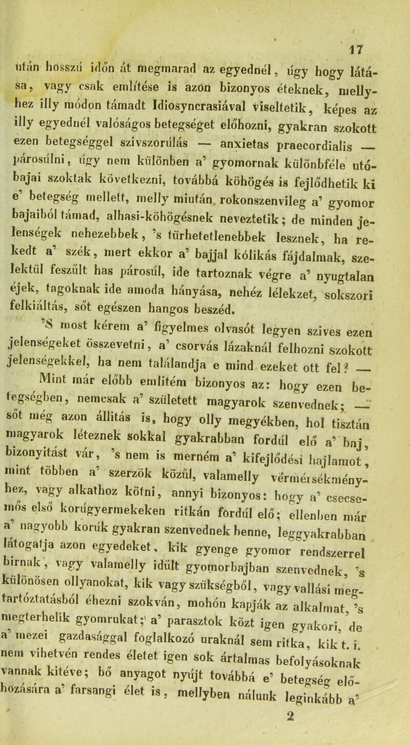 után hosszií iíló'n át megmarad az egyednél, lígy hogy látá- sa, vagy csak eml/tése is azon bizonyos éteknek, nielJy- hez illy módon támadt Idiosyncrasiával viseltetik, képes az illy egyednél valóságos betegséget előhozni, gyakran szokott ezen betegséggel szivszonílás — anxietas praecordialis párosulni, lígy nem különben a’ gyomornak kűlönbféle utó- bajai szoktak következni, továbbá köhögés is fejlődhetik ki e’ betegség mellett, melly miután rokonszenvileg a’ gyomor bajaiból támad, alhasi-köhögésnek neveztetik; de minden je- lenségek nehezebbek, ’s törhetetlenebbek lesznek, ha re- kedt a’ szék, mert ekkor a’ bajjal kólikás fájdalmak, sze- lektől feszült has párosiíl, ide tartoznak végre a’ nyugtalan éjek, tagoknak ide amoda hányása, nehéz lélekzet, sokszori felkiáltás, sőt egészen hangos beszéd. ’S most kérem a’ figyelmes olvasót legyen szives ezen jelenségeket összevetni, a’ csorvás lázaknál felhozni szokott jelenségekkel, ha nem találandja e mind ezeket ott fel? Mint már előbb emlitém bizonyos az: hogy ezen be- fegségben, nemcsak a’ született magyarok szenvednek; —' sőt még azon állítás is, hogy olly megyékben, hol tiLtán magyarok léteznek sokkal gyakrabban fordiíl elő a’ baj, bizonyítást vár, ’s nem is merném a’ kifejlődési hajlamot’ m.nt többen a’ szerzők közűi, valamelly vérméisékmény- hez, vagy alkathoz kötni, annyi bizonyos: hogy a’ csecse- mos első koriígyermekeken ritkán fordiíl elő; ellenben már a’ nagyobb korúk gyakran szenvednek benne, leggyakrabban l^átogatja azon egyedeket, kik gyenge gyomor rendszerrel bírnak , vagy valamelly idült gyomorbajban szenvednek ’s különösen ollyanokat, kik vagy szükségből, vagy vallási m’eg- tartóztatásból éhezni szokván, mohón kapják az alkalmat ’s megterhelik gyomrukat;' a’ parasztok közt igen gyakori, de a’ mezei gazdasággal foglalkozó uraknál sem ritka kik’t i nem vihetvén rendes életet igen sok ártalmas befolyásoknak vannak kitéve; bő anyagot nyríjt továbbá e’ betegséo- elő hozására a’ farsangi élet is, mellyben nálunk leginkább a’ 2