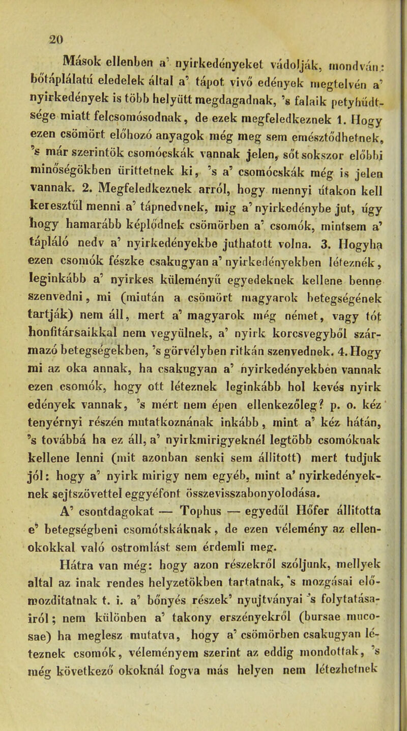 Masok ellenben a' nyirkedónyekel vúdoljYik, mondván: bótaplalatu eledelek által a’ tápot vivő edények megtelvén a’ nyirkedények is több helyütt megdagadnak, ’s falaik petyhüdt- sége miatt felcsoinósodnak, de ezek megfeledkeznek 1. Hogy ezen csömört előhozó anyagok még meg sem emésztődhetnek, ’s már szerintök csomócskák vannak jelen, sőt sokszor előbbi minőségökben ürittetnek ki, ’s a’ csomócskák még is jelen vannak. 2. Megfeledkeznek arról, hogy mennyi lítakon kell keresztül menni a’tapnedvnek, mig a’nyirkedénybe jut, ügy hogy hamarább képlődnek csömörben a’ csomók, mintsem a’ tápláló nedv a’ nyirkedényekbe juthatott volna. 3. Hogylm ezen csomók fészke csakugyan a’nyirkedényekben léteznék, leginkább a’ nyirkes küleményű egyedeknek kellene benne szenvedni, mi (miután a csömört magyarok betegségének tartják) nem áll, mert a’ magyarok még német, vagy tót honfitársaikkal nem vegyülnek, a’ nyirk korcsvegyből szár- mazó betegségekben, ’s görvélyben ritkán szenvednek. 4. Hogy mi az oka annak, ha csakugyan a’ nyirkedényekben vannak ezen csomók, hogy ott léteznek leginkább hol kevés nyirk edények vannak, ’s mért nem épen ellenkezőleg? p. o. kéz' tenyérnyi részén mutatkoznának inkább, mint a’ kéz hátán, ’s továbbá ha ez áll, a’ nyirkmirigyeknél legtöbb csomóknak kellene lenni (mit azonban senki sem állitott) mert tudjuk jól: hogy a’ nyirk mirigy nem egyéb, mint a* nyirkedények- nek sejtszövettel eggyéfont összevisszabonyolodása. A’ csontdagokat — Tophus — egyedül Hőfer állította e’ betegségben! csomótskáknak, de ezen vélemény az ellen- okokkal való ostromlást sem érdemli meg. Hátra van még: hogy azon részekről szóljunk, mellyek áltál az inak rendes helyzetökben tartatnak, *s mozgásai elő- iDOzditatnak t. i. a’ bőnyés részek’ nyujtványai ’s folytatása- iról ; nem különben a’ takony erszényekről (bursae muco- sae) ha meglesz mutatva, hogy a’csömörben csakugyan lé- teznek csomók, véleményem szerint az eddig mondottak, ’s még következő okoknál fogva más helyen nem létezhetnek