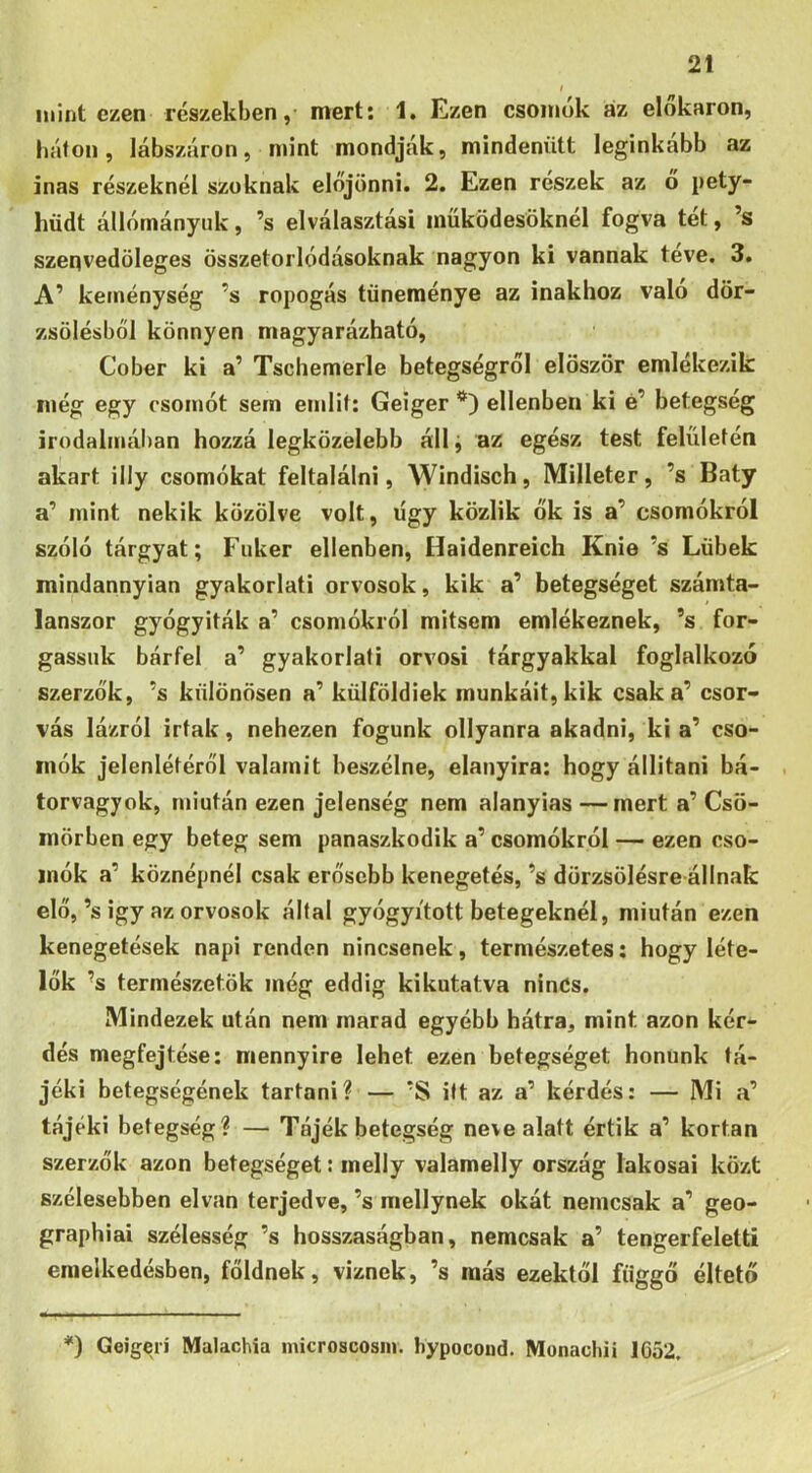 mint ezen részekben,- mert: 1, Kzen csoinok az elokaron, háton, lábszáron, mint mondják, mindenütt leginkább az inas részeknél szoknak előjönni. 2. Ezen részek az ó pety- hüdt állományuk, ’s elválasztási müködesöknél fogva tét, ’s szenvedöleges összetorlódásoknak nagyon ki vannak teve. 3. A’ keménység ’s ropogás tüneménye az inakhoz való dör- zsölésből könnyen magyarázható, Cober ki a’ Tschemerle betegségről először emlékezik még egy csomót sem emlit; Geiger ellenben ki é’ betegség irodalmál)an hozzá legközelebb állj az egész test felületén akart illy csomókat feltalálni, Windisch, Milleter, ’s Báty a’ mint nekik közölve volt, úgy közük ők is a’ csomókról szóló tárgyat; Fiiker ellenben, Haidenreich Knie ’s Lübek mindannyian gyakorlati orvosok, kik a’ betegséget számta- lanszor gyógyiták a’ csomókról mitsem emlékeznek, ’s for- gassuk bárfel a’ gyakorlati orvosi tárgyakkal foglalkozó szerzők, ’s különösen a’ külföldiek munkáit, kik csak a’ csor- vás lázról Írtak, nehezen fogunk ollyanra akadni, ki a’ cso- mók jelenlétéről valamit beszélne, elanyira: hogy állítani bá- torvagyok, miután ezen jelenség nem alanyias —mert a’ Csö- mörben egy beteg sem panaszkodik a’ csomókról — ezen cso- mók a’ köznépnél csak erősebb kenegetés, ’s dörzsölésre állnak elő,’s Így az orvosok által gyógyított betegeknél, miután ezen kenegetések napi renden nincsenek, természetes: hogy léte- lők ’s természetök még eddig kikutatva ninCs. Mindezek után nem marad egyébb hátra, mint azon kér- dés megfejtése: mennyire lehet ezen betegséget honunk tá- jéki betegségének tartani? — ’S itt az a’ kérdés: — Mi «a’ tájéki betegség? — Tájék betegség neve alatt értik a’ kortan szerzők azon betegséget: melly valamelly ország lakosai közt szélesebben elvan terjedve, ’s mellynek okát nemcsak a’ geo- graphiai szélesség ’s hosszaságban, nemcsak a’ tengerfeletti emelkedésben, főidnek, víznek, ’s más ezektől függő éltető *) Geigerí Malachia microscosin. hypocond. Monacliii 1652.