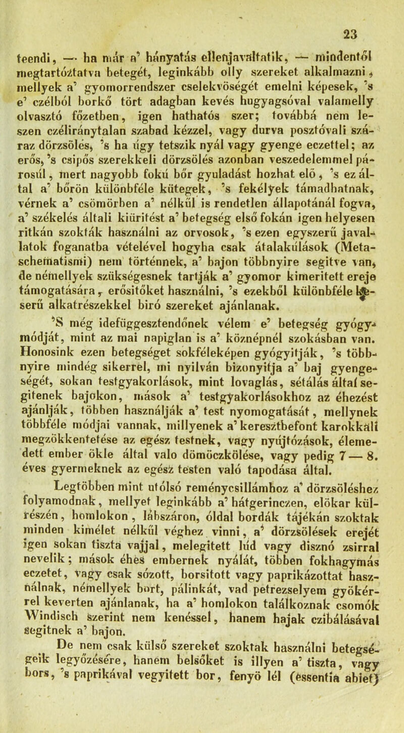 teendi, — ha már a’ hányatás ellenjavaltatlk, •— mindentől niegtartó^tatva betegét, leginkább olly szereket alkalmazni # ineílyek a’ gyomorrendszer cselekvőségét emelni képesek, ’s e’ czélból borkő tört adagban kevés hugyagsóval valamelly olvasztó főzetben, igen hathatós szer; továbbá nem le- szen czéliránytalan szabad kézzel, vagy durva posztóval! szá- raz dörzsölés^ ’s ha lígy tetszik nyál vagy gyenge eczettel; az erős, ’s csípős szerekkeli dörzsölés azonban veszedelemmel pá- rosul , mert nagyobb fokú bőr gyuladást hozhat elő, ’s ez ál- tal a’ bőrön különbféle kütegek, ’s fekélyek támadhatnak, vérnek a’ csömörben a’ nélkül is rendetlen állapotánál fogva, a’ székelés általi kiürítést a’ betegség első fokán igen helyesen ritkán szokták használni az orvosok, ’s ezen egyszerű javal-^ latok foganatba vételével hogyha csak átalakulások (Meta- schefiiatismi) nem történnek, a’ bajon többnyire segítve van, de nérnellyek szükségesnek tartják a’ gyomor kimerített ereje támogatására , erősítőket használni, ’s ezekből különbféle 1^- serü alkatrészekkel biró szereket ajánlanak. ’S még idefüggesztendőnek vélem e’ betegség gyógy-* módját, mint az mai napiglan is a’ köznépnél szokásban van. Honosink ezen betegséget sokféleképen gyógyítják, ’s több- nyire mindég sikerrel, mi nyilván bizonyltja a’ baj gyenge- ségét, sokan testgyakorlások, mint lovaglás, sétálás által se- gítenek bajokon, mások a’ testgyakorlásokhoz az éhezést ajánlják, többen használják a’ test nyomogatását, mellynek többféle módjai vannak, miilyenek a’ keresztbefont karokkttlí megzökkentetése az egész testnek, vagy nyiíjtózások, éleme- dett ember ökle által való dömöczkölése, vagy pedig 7— 8. éves gyermeknek az égési: testen való tapodása által. Legtöbben mint utólsó reménycsillámhoz a’ dörzsöléshez folyamodnak, mellyet leginkább a’ hátgerinczen, elökar kül- részén, homlokon , lábszáron, óldal bordák t^ékán szoktak minden kímélet nélkül véghez vinni, a^ dörzsölések erejét igen sokan tiszta vajjal, melegített lúd vagy disznó zsirrai nevelik; mások éhes embernek nyálát, többen fokhagymás eczetet, vagy csak sózott, borsitott vagy paprikázottat hasz- nálnak, nérnellyek bort, pálinkát, vad petrezselyem gyökér- rel keverten ajánlanak, ha a’ homlokon találkoznak csomók Windisch szerint nem kenéssel, hanem hajak czíbálásával segitnek a’ bajon. De nem csak külső szereket szoktak használni betegsé- geik legyőzése'^re, hanem belsőket is illyen a’tiszta, vagy bors, ’s paprikával vegyitett bor, fenyő léi (éssentÍA abief)