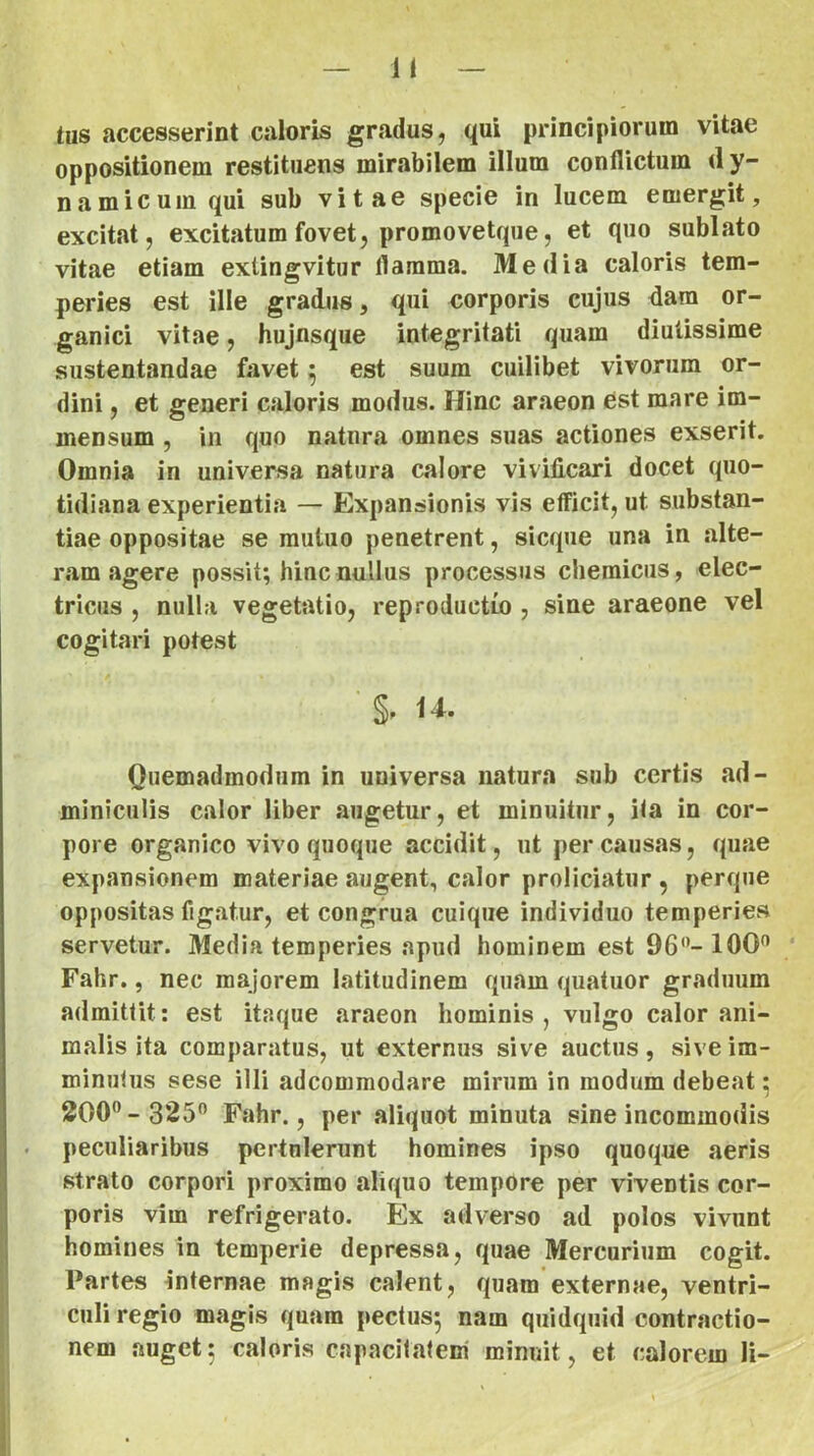 n tus accesserint caloris gradus, qui principiorum vitae oppositionem restituens minabilem illum conflictum dy- namicuinqui sub vitae specie in lucem emergit, excitat, excitatum fovet, promo vetque, et quo sublato vitae etiam exlingvitur flamma. Media caloris tem- peries est ille gradus, qui eorporis cujus dara or- ganici vitae, hujnsque integritati quam diutissime sustentandae favet 5 est suum cuilibet vivorum or- dini , et generi caloris modus. Hinc araeon est mare im- mensum , in quo natura omnes suas actiones exserit. Omnia in universa natura calore vivificari docet quo- tidiana experientia — Expansionis vis efficit, ut substan- tiae oppositae se mutuo penetrent, sicque una in alte- ram agere possit; hinc nullus processus chemicus, elec- tricus , nulla vegetatio, reproductu), sine araeone vel cogitari potest U. Quemadmodum in universa natura sub certis ad- miniculis calor liber augetur, et minuitur, ita in cor- pore organico vivo quoque accidit, iit per causas, quae expansionem materiae augent, calor proliciatur , perque oppositas figatur, et congrua cuique individuo temperies servetur. Media temperies apud hominem est 96”-100^ Fahr., nec majorem latitudinem quam quatuor graduum admittit; est itaque araeon hominis , vulgo calor ani- malis ita comparatus, ut externus sive auctus, sive im- minutus sese illi adcommodare mirum in modum debeat; 200”- 325” Fahr., per aliquot minuta sine incommodis . peculiaribus pertulerunt homines ipso quoque aeris strato corpori proximo aliquo tempore per viventis cor- poris vim refrigerato. Ex adverso ad polos vivunt homines in temperie depressa, quae Mercurium cogit. Partes Internae magis calent, quam externae, ventri- culi regio magis quam pectus; nam quidquid contractio- nem auget; caloris capacitatem' minuit, et calorem li-