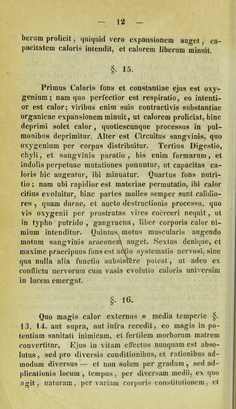 berum prolicii, qijiquid vero expansionem auget, ca- pacitatem caloiis intendit, et calorem liberum minuit. §. 15. Primus Caloris fons et constantiae ejus est oxy- genium; nam quo perfectior est respiratio, eo intenti- or est calor 5 viribus enim suis contractivis substantiae organicae expansionem minuit, ut calorem proliciat, hinc deprimi solet calor quotiescunque processus in pul- monibus deprimitur. Alter est Circuitus sangvinis, quo oxygenium per corpus distribuitur. Tertius Digestio, chyli, et sangvinis paratio , his enim formarum, et indolis perpetuae mutationes ponuntur, ut capacitas ca- loris hic augeatur, ibi minuatur. Quarius fons nutri- tio ; nam ubi rapidior est materiae permutatio, ibi calor citius evoluitur, hinc paries molles semper sunt calidio- res , quam durae, et aucto destructionis processu, quo vis oxygenii per prostratas vires coerceri nequit, ut in typho putrido, gangraena, liber corporis calor ni- mium intenditur. Quintus, motus muscularis augendo motum sangvinis araeonem auget. Sextus denique, et maxime praecipuus fons est a^io systematis nervosi, sine qua nulla alia functio subsisrere potest, ut adeo ex conflictu nervorum cum vasis evolutio caloris universim in lucem emergat. §. 16. Quo magis calor externus e media temperie §. 13. 14. aut supra, aut infra recedit, eo magis in po- tentiam sanitati inimicam, et fertilem morborum matrem convertitur. Ejus in vitam effectus nunquam est abso- lutus , sed pro diversis conditionibus, et rationibus ad- modum diversus — et non solum per gradum, sed a<l- plicationis locum , tempus, per diversam medii, ex quo a«rit, naturam, pervariam corjioris constitutionem, et